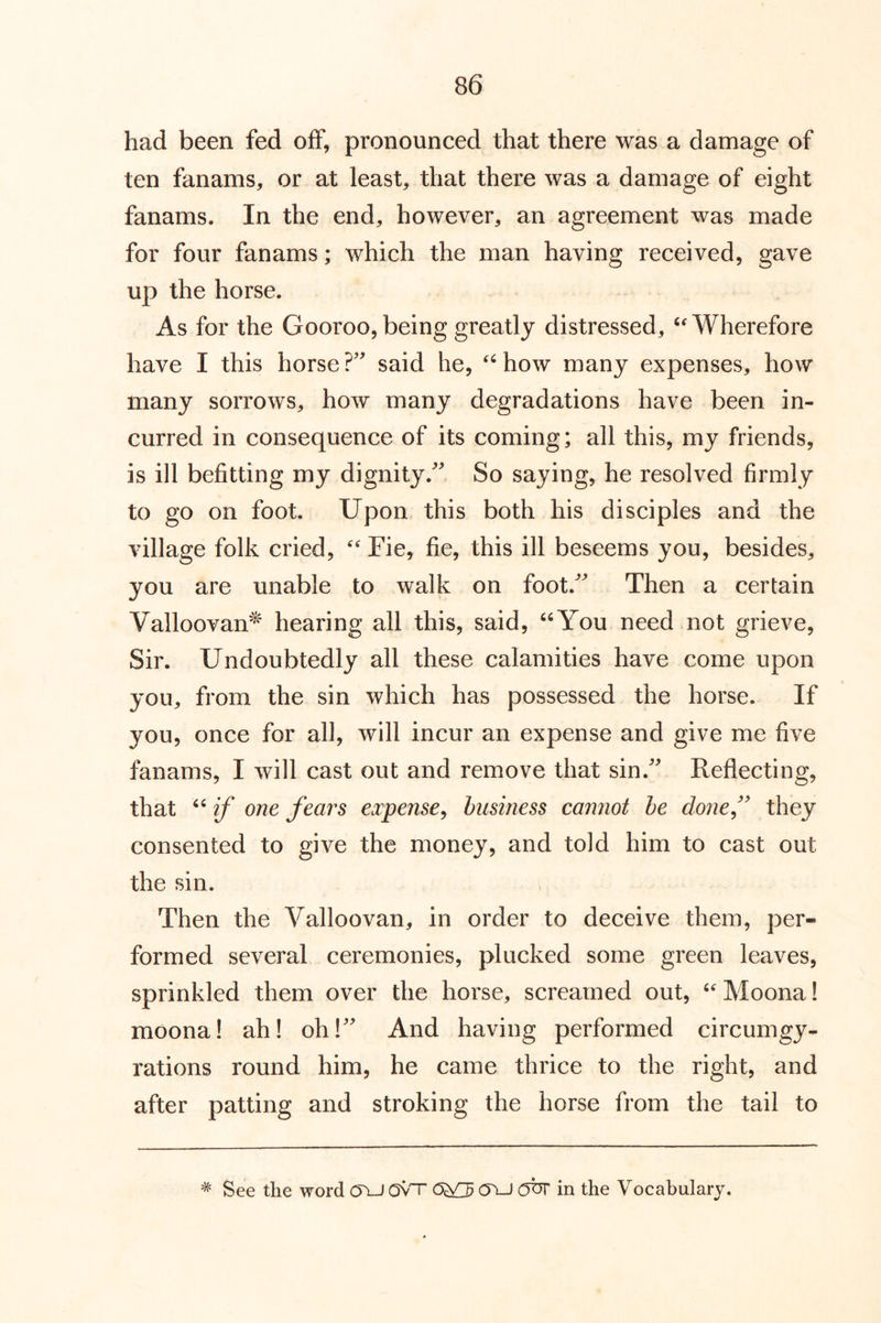 had been fed off, pronounced that there was a damage of ten fanams, or at least, that there was a damage of eight fanams. In the end, however, an agreement was made for four fanams; which the man having received, gave up the horse. As for the Gooroo,being greatly distressed, ^Wherefore have I this horse said he, ^^how many expenses, how many sorrows, how many degradations have been in- curred in consequence of its coming; all this, my friends, is ill befitting my dignity. So saying, he resolved firmly to go on foot. Upon this both his disciples and the village folk cried,  Fie, fie, this ill beseems you, besides, you are unable to walk on foot. Then a certain Valloovan^ hearing all this, said, “You need not grieve. Sir. Undoubtedly all these calamities have come upon you, from the sin which has possessed the horse. If you, once for all, will incur an expense and give me five fanams, I will cast out and remove that sin. Reflecting, that if one fears expense^ business cannot he donef they consented to give the money, and told him to cast out the sin. Then the Valloovan, in order to deceive them, per- formed several ceremonies, plucked some green leaves, sprinkled them over the horse, screamed out, Moona! moona! ah! oh! And having performed circumgy- rations round him, he came thrice to the right, and after patting and stroking the horse from the tail to * See the word (TU Ovn OXJ obr in the Vocabulary.