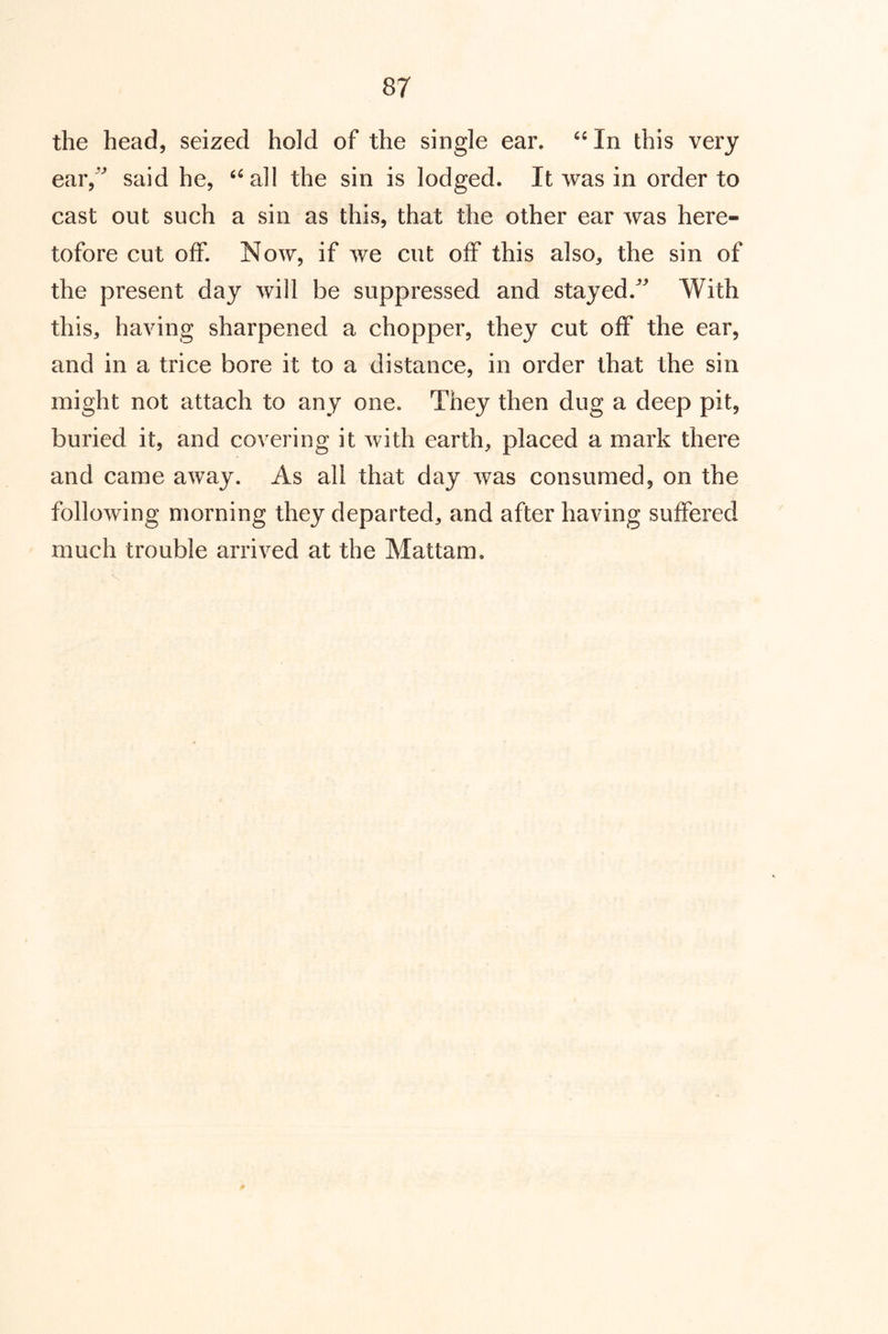the head, seized hold of the single ear. “In this very ear/^ said he, “all the sin is lodged. It was in order to cast out such a sin as this, that the other ear was here- tofore cut off. Now, if we cut off this also, the sin of the present day will be suppressed and stayed.^ With this, having sharpened a chopper, they cut off the ear, and in a trice bore it to a distance, in order that the sin might not attach to any one. They then dug a deep pit, buried it, and covering it with earth, placed a mark there and came away. As all that day was consumed, on the following morning they departed, and after having suffered much trouble arrived at the Mattam.