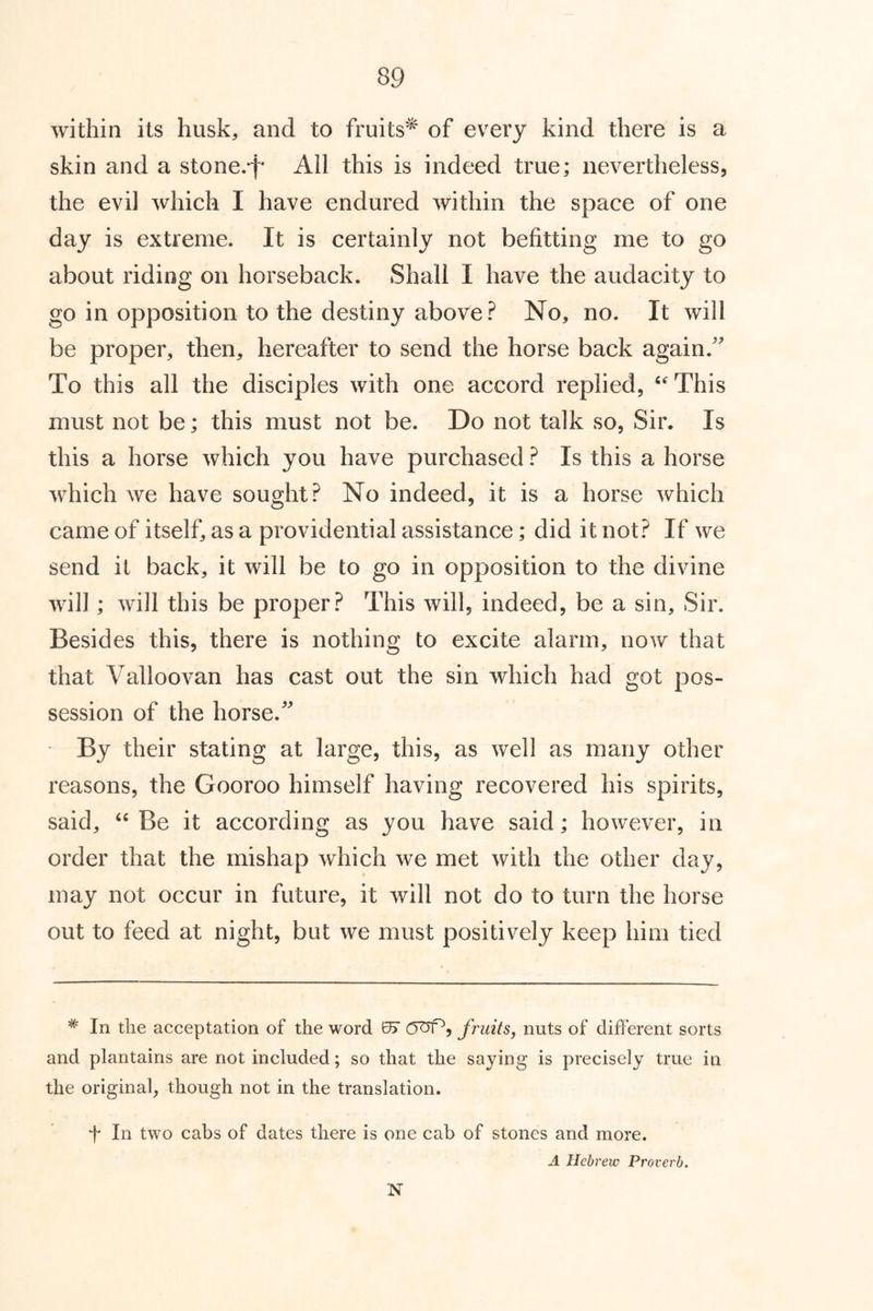 within its husk, and to fruits'^ of every kind there is a skin and a stone.*!* All this is indeed true; nevertheless, the evil which I have endured within the space of one day is extreme. It is certainly not befitting me to go about riding on horseback. Shall I have the audacity to go in opposition to the destiny above No, no. It will be proper, then, hereafter to send the horse back again.' To this all the disciples with one accord replied, This must not be; this must not be. Do not talk so. Sir. Is this a horse which you have purchased ? Is this a horse which we have sought? No indeed, it is a horse which came of itself, as a providential assistance; did it not? If we send it back, it will be to go in opposition to the divine will; will this be proper? This will, indeed, be a sin. Sir. Besid es this, there is nothing to excite alarm, now that that Valloovan has cast out the sin which had got pos- session of the horse. By their stating at large, this, as well as many other reasons, the Gooroo himself having recovered his spirits, said, Be it according as you have said; however, in order that the mishap which we met with the other day, may not occur in future, it will not do to turn the horse out to feed at night, but we must positively keep him tied * In tlie acceptation of the word 0) fruits, nuts of different sorts and plantains are not included; so that the saying is precisely true in the original, though not in the translation. f In two cabs of dates there is one cab of stones and more. A Hebrew Proverb. N