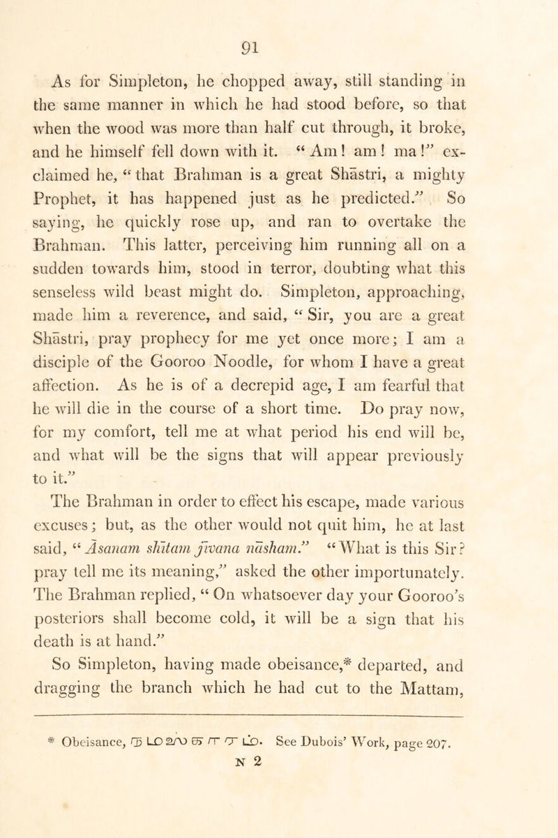 As for Simpleton, he chopped away, still standing in the same manner in which he had stood before, so that when the wood was more than half cut through, it broke, and he himself fell down with it. Am! am ! ma ex- claimed he, that Brahman is a great Shastri, a mighty Prophet, it has happened just as he predicted. So saying, he quickly rose up, and ran to overtake the Brahman. This latter, perceiving him running all on a sudden towards him, stood in terror, doubting what this senseless wild beast might do. Simpleton, approaching, made him a reverence, and said, Sir, you are a great Shastri, pray prophecy for me 3^et once more; I am a disciple of the Gooroo Noodle, for whom I have a great affection. As he is of a decrepid age, I am fearful that he will die in the course of a short time. Do pray now, for my comfort, tell me at w^hat period his end will be, and what will be the signs that will appear previously to it. The Brahman in order to effect his escape, made various excuses; but, as the other would not quit him, he at last said, Asanam shitam jivana nashaniA ‘A¥hat is this Sir? pray tell me its meaning, asked the other importunately. The Brahman replied, “ On whatsoever da>^ your Gooroos posteriors shall become cold, it will be a sign that his death is at hand. So Simpleton, having made obeisance,^ departed, and dragging the branch which he had cut to the Mattam, Obeisance, r5 L0 2A3 rr cr lq. See Dubois’ Work, page 207. N 2