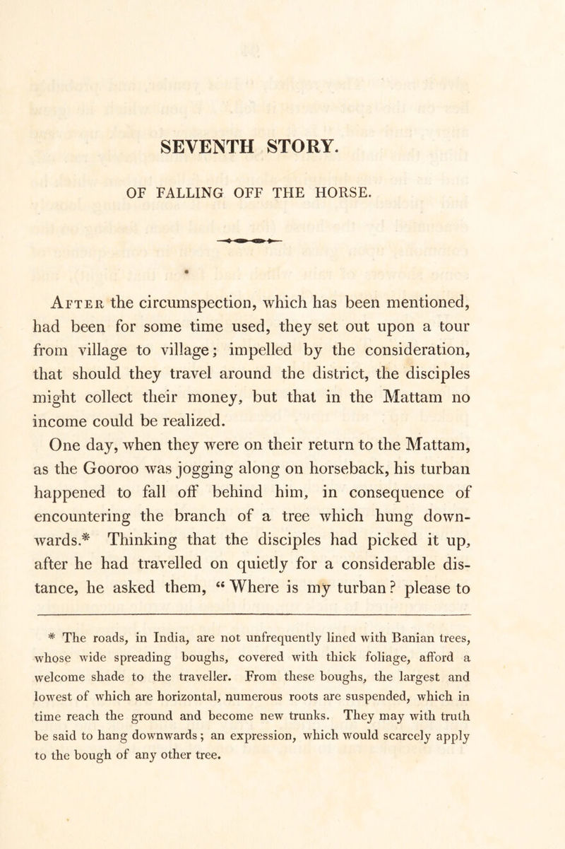 OF FALLING OFF THE HORSE. After the circumspection, which has been mentioned, had been for some time used, they set out upon a tour from village to village; impelled by the consideration, that should they travel around the district, the disciples might collect their money, but that in the Mattam no income could be realized. One day, when they were on their return to the Mattam, as the Gooroo was jogging along on horseback, his turban happened to fall off behind him, in consequence of encountering the branch of a tree which hung down- wards * Thinking that the disciples had picked it up, after he had travelled on quietly for a considerable dis- tance, he asked them, “ Where is my turban ? please to * The roads, in India, are not unfrequently lined with Banian trees, whose wide spreading boughs, covered with thick foliage, afford a welcome shade to the traveller. From these houghs, the largest and lowest of which are horizontal, numerous roots are suspended, which in time reach the ground and become new trunks. They may with truth be said to hang downwards; an expression, which would scarcely apply to the bough of any other tree.