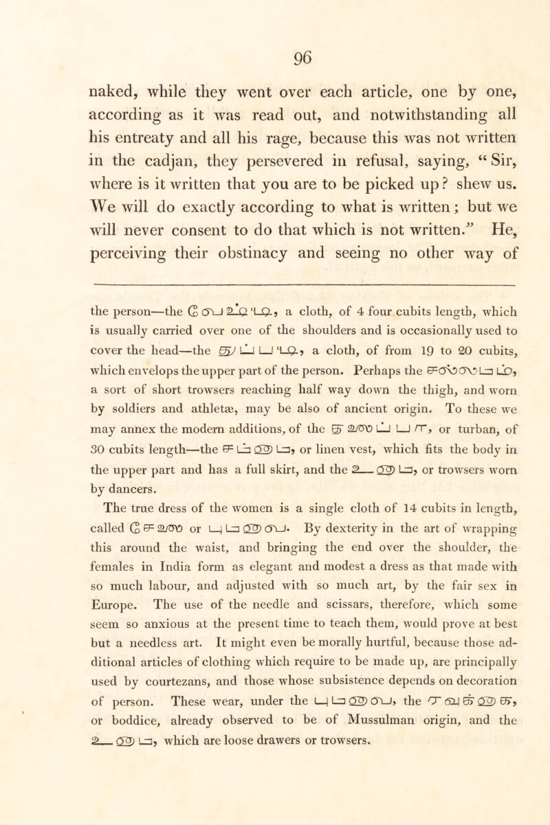 naked, while they went over each article, one by one, according as it was read out, and notwithstanding all his entreaty and all his rage, because this was not written in the cadjan, they persevered in refusal, saying, Sir, where is it written that you are to be picked up ? shew us. We will do exactly according to what is written; but we will never consent to do that which is not written/ He, perceiving their obstinacy and seeing no other way of the person—the C 't-0- 9 a cloth, of 4 four cubits length, which is usually carried over one of the shoulders and is occasionally used to cover the head—the ^7 LJ I I 'I-QLj a cloth, of from 19 to 20 cubits, which envelops the upper part of the person. Perhaps the La LD, a sort of short trowsers reaching half way down the thigh, and worn by soldiers and athletse, may be also of ancient origin. To these we may annex the modern additions, of the ^ LJ 1—I /T, or turban, of 30 cubits length—the ^ La ^2) La, or linen vest, which fits the body in the upper part and has a full skirt, and the 2— La, or trowsers worn by dancers. The true dress of the women is a single cloth of 14 cubits in length, called Q ^ or lj La ^2) (5LJ* By dexterity in the art of wrapping this around the waist, and bringing the end over the shoulder, the females in India form as elegant and modest a dress as that made with so much labour, and adjusted with so much art, by the fair sex in Europe. The use of the needle and scissars, therefore, which some seem so anxious at the present time to teach them, would prove at best but a needless art. It might even be morally hurtful, because those ad- ditional articles of clothing which require to be made up, are principally used by courtezans, and those whose subsistence depends on decoration of person. These wear, under the i—1 La 02^ 0\J, the 0~ or boddice, already observed to be of Mussulman origin, and the ^Lj, which are loose drawers or trowsers.