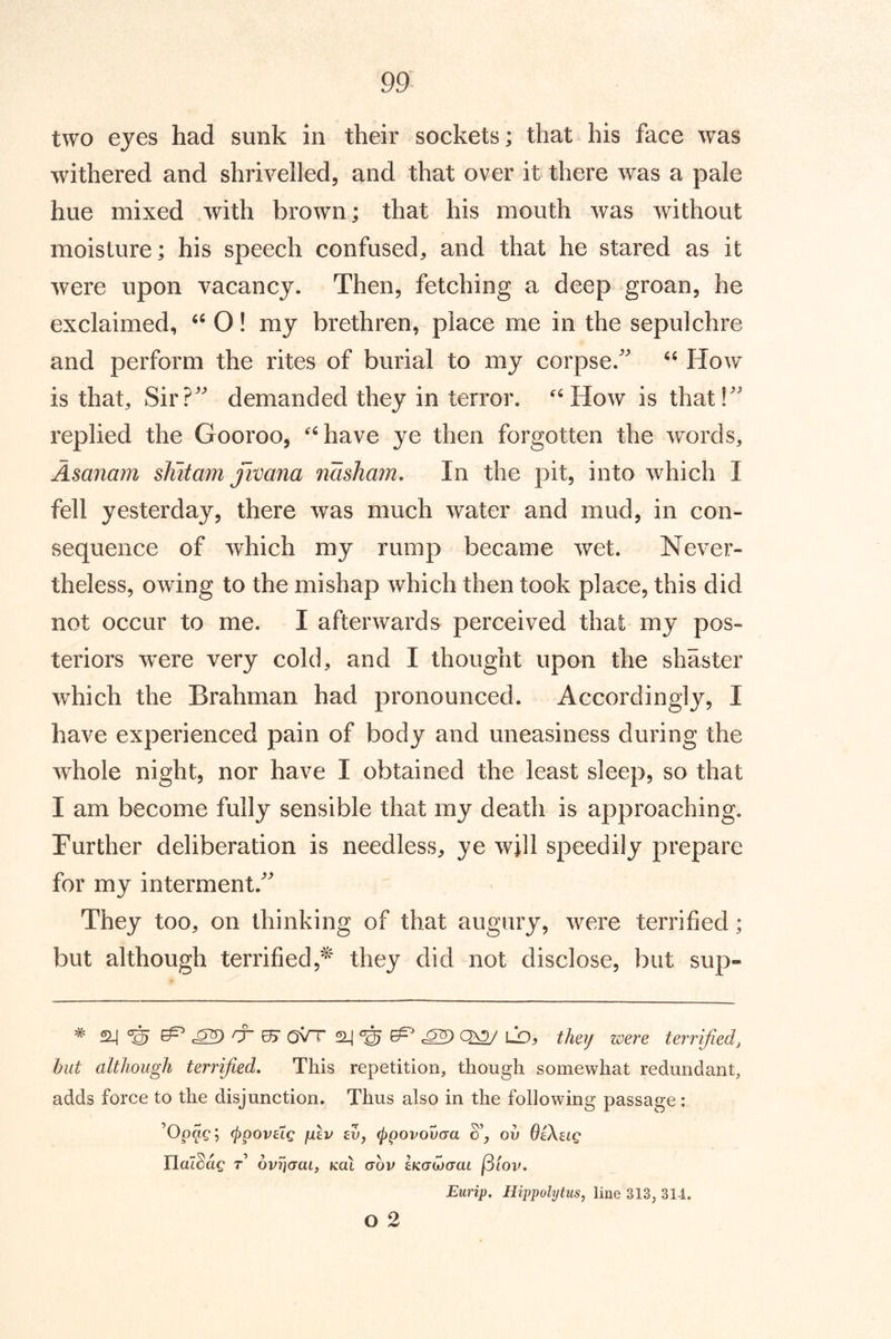 two eyes had sunk in their sockets; that his face was withered and shrivelled, and that over it there was a pale hue mixed with brown; that his mouth was without moisture; his speech confused, and that he stared as it were upon vacancy. Then, fetching a deep groan, he exclaimed, O! my brethren, place me in the sepulchre and perform the rites of burial to my corpse. How is that. Sir? demanded they in terror. ‘How is that! replied the Gooroo, ‘have ye then forgotten the words, Asanam shitam jivana nasham. In the pit, into which I fell yesterday, there was much water and mud, in con- sequence of which my rump became wet. Never- theless, owing to the mishap which then took place, this did not occur to me. I afterwards perceived that my pos- teriors were very cold, and I thought upon the shaster which the Brahman had pronounced. Accordingly, I have experienced pain of body and uneasiness during the whole night, nor have I obtained the least sleep, so that I am become fully sensible that my death is approaching. Further deliberation is needless, ye will speedily prepare for my interment. They too, on thinking of that augury, were terrified; but although terrified,^ they did not disclose, but sup- * ^ c®) 0~ 05 oVt ^ ^ LD, they were terrified, but although terrified. This repetition, though somewhat redundant, adds force to the disjunction. Thus also in the following passage: ’Opacj (ppovaig jj.lv evj (Ppovovaa ov OiXug rialSac t’ bvriuai, kul gov iKoujam [5iov. Eurip. Hippolytus, line 313, 314. o 2