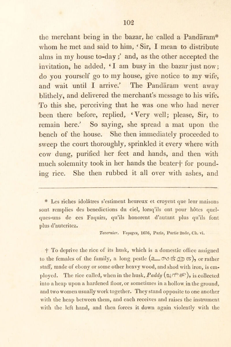 the merchant being in the bazar, he called a Pandaram^ whom he met and said to him, ^ Sir, I mean to distribute alms in my house to-day \ and, as the other accepted the invitation, he added, am busy in the bazar just now; do you yourself go to my house, give notice to my wife, and wait until I arrive/ The Pandaram went away blithely, and delivered the merchant's message to his wife. To this she, perceiving that he was one who had never been there before, replied, ^Very well; please. Sir, to remain here/ So saying, she spread a mat upon the bench of the house. She then immediately proceeded to sweep the court thoroughly, sprinkled it every where with cow dung, purified her feet and hands, and then with much solemnity took in her hands the beater for pound- ing rice. She then rubbed it all over with ashes, and * Les riches idolatres s’estiment heureux et croyent que leur maisons sont remplies des benedictions du ciel, lorsq’ils out pour hotes quel- ques-uns de ces Faquirs, qu’ils honorent d’autant plus qu’ils font plus d’auteritez. Tavernier. Voijages, 1676, Paris, Partie 2nde, Ch. vi, t To deprive the rice of its husk, which is a domestic office assigned to the females of the family, a long pestle (2— (TO ^ ^ e5')5 or rather staff, made of ebony or some other heavy wood, and shod with iron, is em- ployed. The rice called, when in the husk, Paddy (2^ rP ^), is collected into a heap upon a hardened floor, or sometimes in a hollow in the ground, and two w’omen usually work together. They stand opposite to one another with the heap between them, and each receives and raises the instrument with the left hand, and then forces it down again violently with the