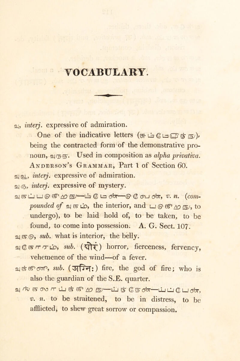 24, interj. expressive of admiration. One of the indicative letters 6 u S’ ^ mj)* being the contracted form^of the demonstrative pro- noun, 24 Used in composition as alpha privativa. Anderson's Grammar, Part 1 of Section 60. 24 mterj. expressive of admiration. 24 (35, interj. expressive of mystery. 24 ^ LJ i—' (5^ A9 ^—Li Q Ln ott—(B^ G oaj obr, 'V, n, {coni’- pounded 24 0> ld, the interior, and lj (5^ to undergo), to be laid hold of, to be taken, to be found, to come into possession. A. G. Sect. 107. 24 0> sub, what is interior, the belly. rr sub, (^) horror, fierceness, fervency, vehemence of the wind—of a fever. 2J^^(5TTP, sub, fire, the god of fire; who is also the guardian of the S.E. quarter. 2j/TC/E5'a>orrLLj^^/^ ^—lIj S' G ^ abr—uj lU G i-J OTr, V, n, to be straitened, to be in distress, to be afflicted, to shew great sorrow or compassion.