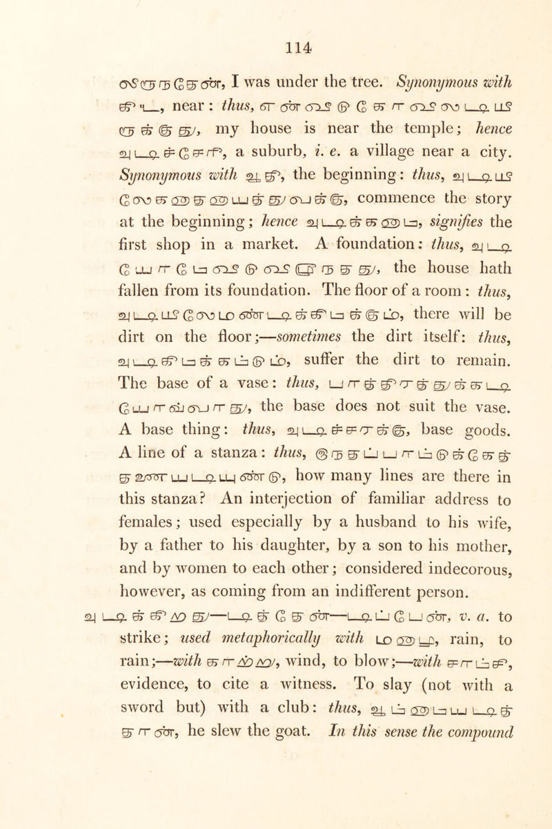 I was under the tree. Synonymous with ^ M , near : thus, 6r obr cy:LS' © G 0^ n- (t:iS ov) uS QO? house is near the temple; hence o[i o n=(gpprf^. a suburb, i, e. a village near a city. Synonymous with the beginning: thus^ 241 qlli^ cr^©©j commence the story at the beginning; hence ^i-p.©^OT) 1^5 signifies the first shop in a market. A foundation: thus^ ^ 1 q_ G '-U (2 lz3 (P (5x9 O’ S' mJ> the house hath fallen from its foundation. The floor of a room : thiis^ 241—9. ll9 G ov) Lo 6m- i—9- g ^ Li] © © LD, there will be dirt on the floor;—sometimes the dirt itself: thus^ 241 9. ^ Lzi © 07 Li^ (5^ LO5 suffer the dirt to remain. The base of a vase: thus, Ljrrgrg^o-g^ygresr l_j9. G o-i rr (5ij (5VJ rr the base does not suit the vase. A base thing: thus, f24L-_9, base goods. A line of a stanza: thus, ©/sS'LlJL-jrriJjCB^gGe^-g' ^2/5TrrLUL_i^LL4 6bm'(p, how many lines are there in this stanza? An interjection of familiar address to females; used especially by a husband to his wife, by a father to his daughter, by a son to his mother, and by women to each other; considered indecorous, however, as coming from an indifferent person. 24 1—9- © ^ A9 W—g G S' c5br—L-9. lj G L-1 cm, v. cl to strike; used metaphorically with ld 02) y::^? rain, to rain;—with wind, to blow;—with evidence, to cite a witness. To slay (not with a sword but) with a club: thus, ^ iJj 02) La lu L_i^ g S' rr obr, he slew the goat, hi this sense the compound