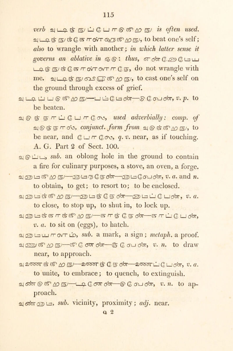 t'lerb ^ I 9. is often used. <^|i-9 g ^eFG05rrroVT(5^^^^5 to beat one's self; also to wrangle with another; in zohich latter sense it governs an ablative in 6^ : thus^ 6r abr G ^ i. 9 ^ ^ ^ G>^ ^ GVT /T G g-, do not wrangle with me. gr ^ O' ^ ^ ^5 tc) cast one's self on the ground through excess of grief. ^ 1—9. lu [_j A9 ^—1—J G L-=i our—vp G G\J obr, v. p. to be beaten. 2^P ^ g-rrLLiGi-jn'G '^^sed adverbially: comp, of P ^ ^ n- ov), conjunct, form from p ^ ^ /v} to be near^ and G ^ G q- near, as if touching. A. G. Part 2 of Sect. 100. ai p LJ M? oblong hole in the ground to contain a fire for culinary purposes, a stove, an oven^ a forge. ^GS’^kjt—92)L^Gavj(5ur, V. a. and n. to obtain, to get; to resort to; to be enclosed. ^ ^—02) 1=3 ^ G ST 9br—g^Lz2\1j Q LJobr ^ v. a. to close, to stop up, to shut in, to lock up. ^—KT n- ^ G ^ obr—^ rr lj G lj obr, V. a. to sit on (eggs), to hatch. 24 i-^o-u rr avr lQj sub. a mark, a sign ; metaph. a proof. 24 ^ AO ^^ G obr—© G o\-i 0^5 to draw near, to approach. SI4 SAR5T5T ^ A9 ^ SARJTTT ^ G S' Obv SAT^ycTTLJ G L_'abr, V. a. to unite, to embrace; to quench, to extinguish. ^ 6duv p ^ A£) ^—L—Q. G c5ur obr—p G ovj obr, v. n. to ap« 24 6^ 92) Lu, sub. vicinity, proximity; adj. near. a 2