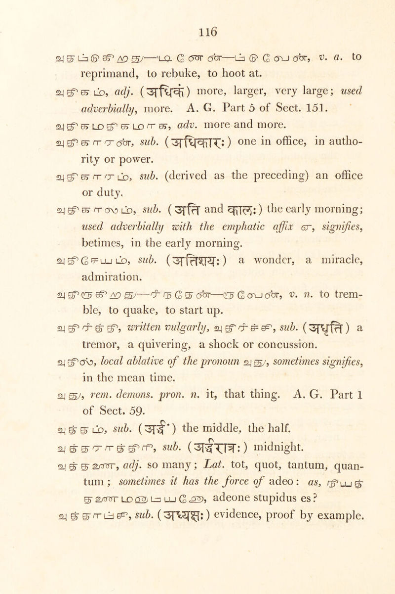 ^ ^ ^—'U5. G —Lin (P C cn_j obr, a» to reprimand, to rebuke, to hoot at. 24^^05-Lb, aclj, more, larger, very large; used adverbially^ more. A. G. Part 5 of Sect. 151. 2^S^07Lr>gr05-LX)n-0>, adv. more and more. 24 ^ rr O' abr, sub. (office, in autho- rity or power. 2j 05Tr ^rib, sub. (derived as the preceding) an office or duty. 24 07 n- a\^ ib, sub. (and ) the early morning; used adverbially with the emphatic affix ar, signifies^ betimes, in the early morning. ^ ^ G ^ Lu Lb, sub. () a wonder, a miracle, admiration. 24 0?^ b ^G S' obr—o G ovj abr, v. n. to trem- ble, to quake, to start up. 2j g^ cr g- g^, written vulgarly, 24 g^cr ^ sub. ( ) a tremor, a quivering, a shock or concussion. 2jg^cfo, local ablative of the pronoun 24^, sometimes signifies^ in the mean time. ^ rein, demons, pron. n. it, that thing. A, G. Part 1 of Sect. 59. 2jg'S-Lb, suh. the middle, the half. sub. ( : ) midnight. 24 gr ^ s/375r, adj. so many; Lat. tot, quot, tantum, quan- tum ; sometimes it has the force of adeo: as, g- sxfTrr LD Lz] Lu G c^5 adeone stupidus es ? 2^ g’ S'n'Lb sub. ) evidence, proof by example.