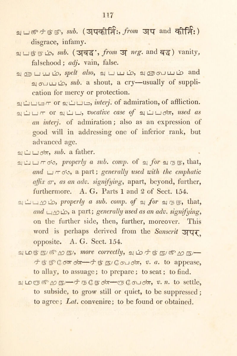 sub. /row 3fq' and ) disgrace, infamy. laj L_j g- g- LD, 8ub, from 3^ neg, and vanity, falsehood; ad;, vain, false. 24 02) 1—f '-U LO, sped a/so, ^ l_j lu ld, 24 02)c5vJ lu ld and a^OYJLULO, a shout, a cry—usually of suppli- cation for mercy or protection. s^LjLjLzDrr or a,'LJ L_j lz3, interj. of admiration, of affliction. 24 LJ LJ rr or 2-1 LJ LJ5 vocative case of 24 uli lj used as an interj, of admiration; also as an expression of good will in addressing one of inferior rank, but advanced age. 24 lLj LJ obr, sub, a father. 24 CJ LJ rr ov), properly a sub. comp, of 24 for 24 g, that, and LJ rr c/o, a part; generally used with the emphatic affix 6r, as an adv, signifying^ apart, beyond, further, furthermore. A. G. Parts 1 and 2 of Sect. L54. 24 LJ LJ LO, properly a sub, eornp, of 24 for 24 O) that, and i_j^LD, a part; generally used as an adv, signifying,, on the further side, then, further, moreover. This word is perhaps derived from the Sanscrit opposite. A. G. Sect. 154. 24 LD g- ^ ^ Aj ^5 more correctly^ 24 lo cr ^ ^ ^ ^ ^— ^ & bT G OTK abr—& ^ ^ Q oyj (jbr, v, a, to appease, to allay, to assuage; to prepare; to seat; to find. 24 LD ^ Aj ^—rj- abr—c!3 G ojj obr, v, n, to settle, to subside, to grow still or quiet, to be suppressed; to agree; Lat, convenire; to be found or obtained.