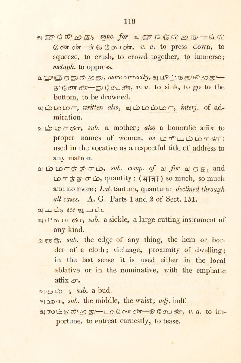 24 ^ ^ to mJ^ syjic. for 24 ^ (B ^ ^ ^ ^ G (5^ obr—^ © G o\J obr, v. a, to press down, to squeeze^, to crush, to crowd together, to immerse; metaph, to oppress. 2-'(^O^rD more correctly, 24 — G —sy G (TU obr, V. n, to sink, to go to the bottom, to be drowned. 24 LD LD LD /T, written also^ 24 ld LO lo Lo n-, interj, of ad- miration. 24 LD LD n- oVt, sub. a mother; also a honorific affix to proper names of women, as lo rr* lu ld ld n- oVr; used in the vocative as a respectful title of address to any matron. Li) LD n- g- cr lDj sub. comp, of 24 for 24 5-, and LD rr ^ D LDj quantity; (T{]^]) so much, so much and no more; Lat. tantum, quantum: declined through all cases. A. G. Parts 1 and 2 of Sect. 151. 24 Lu Li), see ^ lu ld- 24 rf^cyu /toVt, sub. a sickle, a large cutting instrument of any kind. 24 o ©, sub. the edge of any thing, the hem or bor- der of a cloth; vicinage, proximity of dwelling; in the last sense it is used either in the local ablative or in the nominative, with the emphatic affix <sr. 24 02^ LD L_4? ^ bud. 24 02)or-, sub. the middle, the waist; adj. half. 24 (TO Li] 6^ 05^ ^ ^—1—0- G OTJT obr—(S' G (Tu (Obr, 'V. a. to im- portune, to entreat earnestly, to tease.