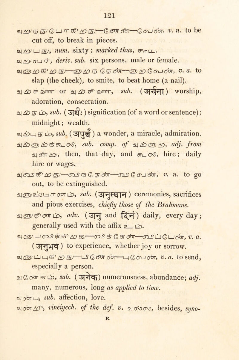 ^—G obr—Q <tu (jbr, v. n, to be cut off, to break in pieces. num, sixty; marked thus ^ ^lu. SLIa^_j'X, deriv. sub, six persons, male or female. 24 ^ ^ ^ ^—02) ID r5 Q>^ ox—02 ID G (TU ox, V, a, to slap (the cheek), to smite, to beat home (a nail). ^ ID ^ 2A5irr OY ^ ID ^ g/oTrr, sub, (3r^) worship, adoration, consecration. ^ID^ LD^ sub, (3f^:) signification (of a word or sentence); midnight; wealth. 2449m S' 1-^? a wonder, a miracle, admiration. S44? 02 49 ^ Oh- onS, co/7zp. of ^ ID ^ ID» from' 24(5br^, then, that day, and d^oD, hire; daily hire or wages. 24 (5XS ^ ID mJ—G S obr—(5zl£ G (Tu obr, v, n, to go out, to be extinguished. 24^MaLuxaurLD5 sub, (^T^F^PT) ceremonies, sacrifices and pious exercises, chiefly those of the Brahmans, 2Lj ^ LQ, adv, (3f^ and f^?f) daily, every day; generally used with the affix 2 ld. 24 02y 1—J ox? ID S>'—ox? gr G S obr—(5x?l1j G t-Jobr, v, a, ) to experience, whether joy or sorrow. 2^ ^ Ml M A9 ^—lS G o^ obr—M G 0X1 obr, ?:?. a, to send, especially a person. 24 G o^ ^ ^ub, (3f%qf) numerousness, abundance; ad/\ many, numerous, long as applied to time, 24 obr M^ sub, affection, love. 24 0^ HP, vineiyech, of the def, v, 24 0^av), besides, syno- R