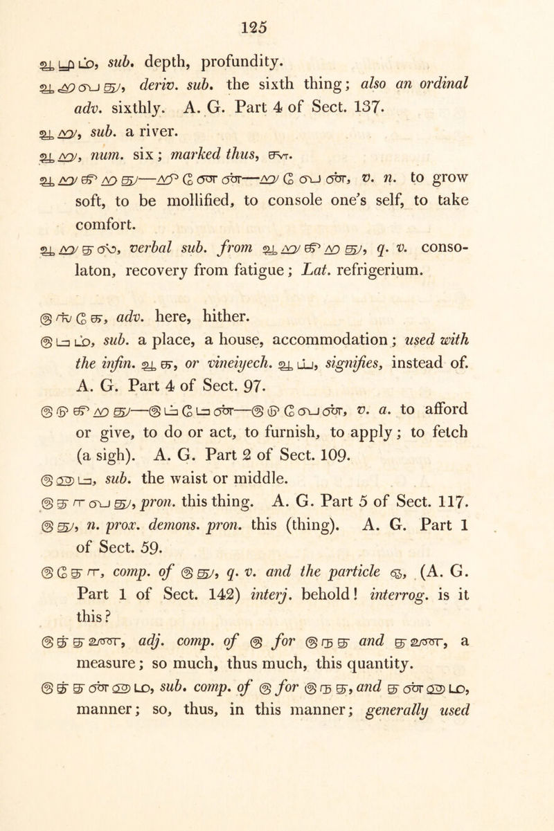 ^y^LO, sub. depth, profundity. cleriv. sub. the sixth thing; also an ordinal adv. sixthly. A. G. Part 4 of Sect. 137. sub. a river. num. six; marked thus^ evr. ^ mJ—G ^ G oxj obr, v. n. to grow soft, to be mollified, to console one's self, to take comfort. ^ 0^3 verbal sub. from ^ ^ q. v. conso- laton, recovery from fatigue; Lat. refrigerium. @rk/(2^, adv. here, hither. @l=3LD3 sub. a place, a house, accommodation ; used with the infin. ^ ef, or vineiyech. ^ uj, signifies, instead of. A. G. Part 4 of Sect. 97. @ ^ /y^ ^—® Lb G Lz] obr—@ ip G <tu abr, v. a. to afford or give, to do or act, to furnish, to apply; to fetch (a sigh). A. G. Part 2 of Sect. 109. @ 02) Lz, sub. the waist or middle. @ gr rr G\j 0575 pron. this thing. A. G. Part 5 of Sect. 117. @ ^5 n. prox. demons, pron. this (thing). A. G. Part 1 of Sect. 59. ®Q>^ rr, comp, of @^9 q. V. and the particle (A. G. Part 1 of Sect. 142) interj. behold! interrog. is it this @ ^ S' SOTT, adj. comp, of @ for @ s' s' slott, a measure; so much, thus much, this quantity. @ ^ S' obr 02) LD5 sub. comp, of @ for @ S‘5 s' obr 02) LO, manner; so, thus, in this manner; generally used