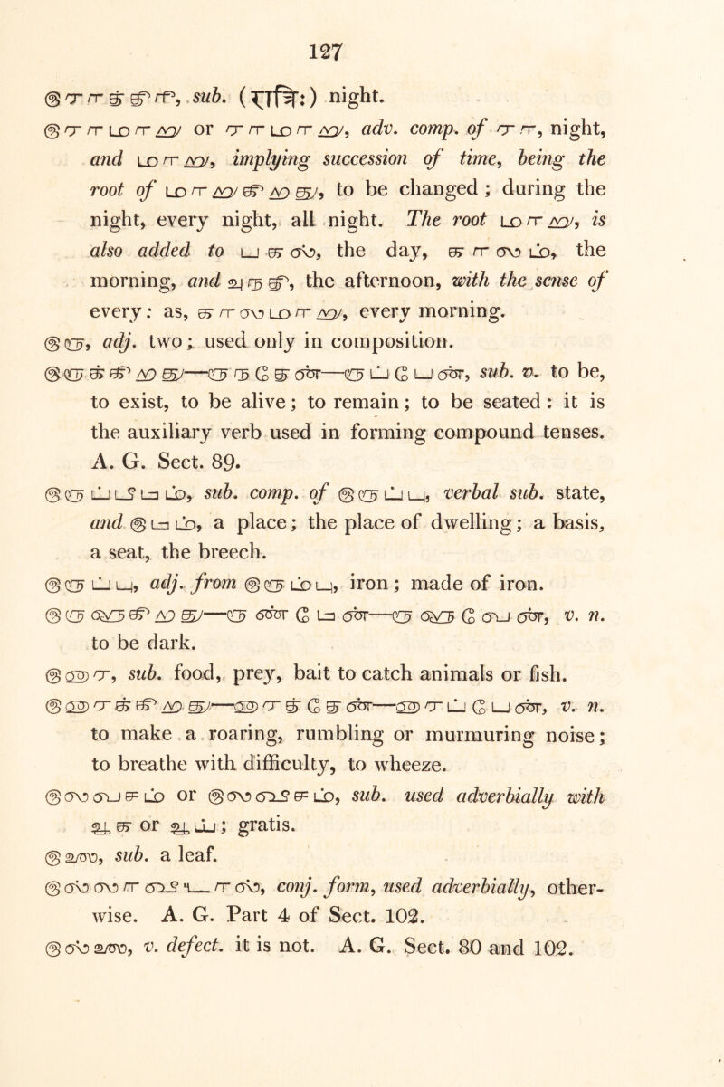 @ O' n g- rf^,. sub. ( @ rr rr LD rr aq/ or rr rrio rr adv. comp, of rr rr, night, and LD rr roj^ implying succession of time^ being the root of to be changed; during the night, every night, all night. The root ldh-/^, is also added to lj 07 ov), the day, ^ rr ov) ld^ the morning, and the afternoon, with the sense of every: as, ^rrav)Lorr^, every morning. @0:^, adj, two; used only in composition. @007 ^ /V} ^ ^ G ^ COT—0:9 CjQlj (5br, sub, v. to be, to exist, to be alive; to remain; to be seated: it is the auxiliary verb used in forming eompound tenses. A. G. Sect. 89* @ 0(3 LJ lS* Lz: LD, sub. comp, of @ (^ LJ L_jj 'Verbal sub, state, and @ Li] LDj a place; the place of dwelling; a basis, a seat, the breech. @(riLJM, adj,. from iron; made of iron. @ CW3 ^ £D W—05 G 1=3 <OT—QC? 6^ G OLJ COT, V- n, to be dark. sub, food, prey, bait to catch animals or fish. i£). mJ' ^ ^ S' C ^ COT 02) O LJ G LJ (OT, V. U, to make .a.roaring, rumbling or murmuring noise; to breathe with difficulty, to wheeze. @ (TV) C5LJ 0= LD or @ (TV) c5:i^ 0= LD, sub, used adverbially with ^ 07 or ^ lLi ; gratis. @ sub, a leaf. @ (TV (TV rr (5^ *1— rr (tv, conj, form, used adverbially, other- wise. A. G. Part 4 of Sect. 102. ©ovaytro, v, defect, it is not. A. G. Sect. 80 and 102.