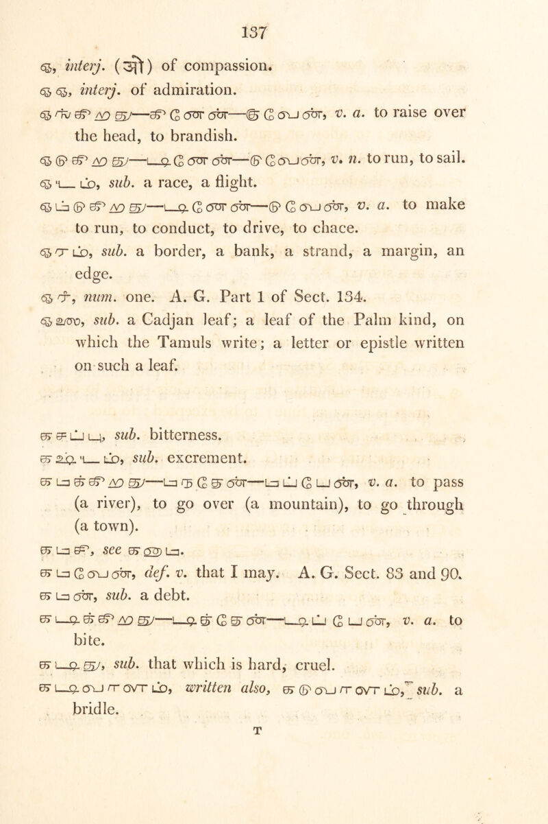 6^, interj. (^) of compassion. 6^ 6^, interj. of admiration. ow ^^ Q our abr—© C o\j (OT, v. a. to raise over the head, to brandish. ^ ^—I g.G (5^ obr—S' Gcjvjobr, 'V. n. to run, to sail. 6^ *1 ld, siih, a race, a flight. Lb (5^ /v; ^—I Q. G obr-—(p G oelj abr, v. a, to make to run, to conduct, to drive, to chace. ^O’LD, sub. a border, a bank, a strand, a margin, an edge. 6^ CT, mm. one. A. G. Part 1 of Sect. 134. sub. a Cadjan leaf; a leaf of the Palm kind, on which the Tamuls write; a letter or epistle written on such a leaf. ^ LJ lh> bitterness. , . sub. excrement. —Lz] ii) G S' abr—Ln lj G lj abr^ v. a. to pass (a river), to go over (a mountain), to go through (a town). ^ lz3 ep, 5ee ^ ^ Lz3. « 0> Ln Goxjabr, clef. v. that I may. A. G. Sect. 83 and 90. e> lz3 abr, sub. a debt. KTI—^ ^—'—Q.^ G S' c^tjT—1 g.LJ G t-jotJT, V. a. to bite. ^ 1—ql sub. that which is hard,- cruel. 07 ll5l C5\J rr OVT UD, written also, ^ rr ovr ijof sub. a bridle. T