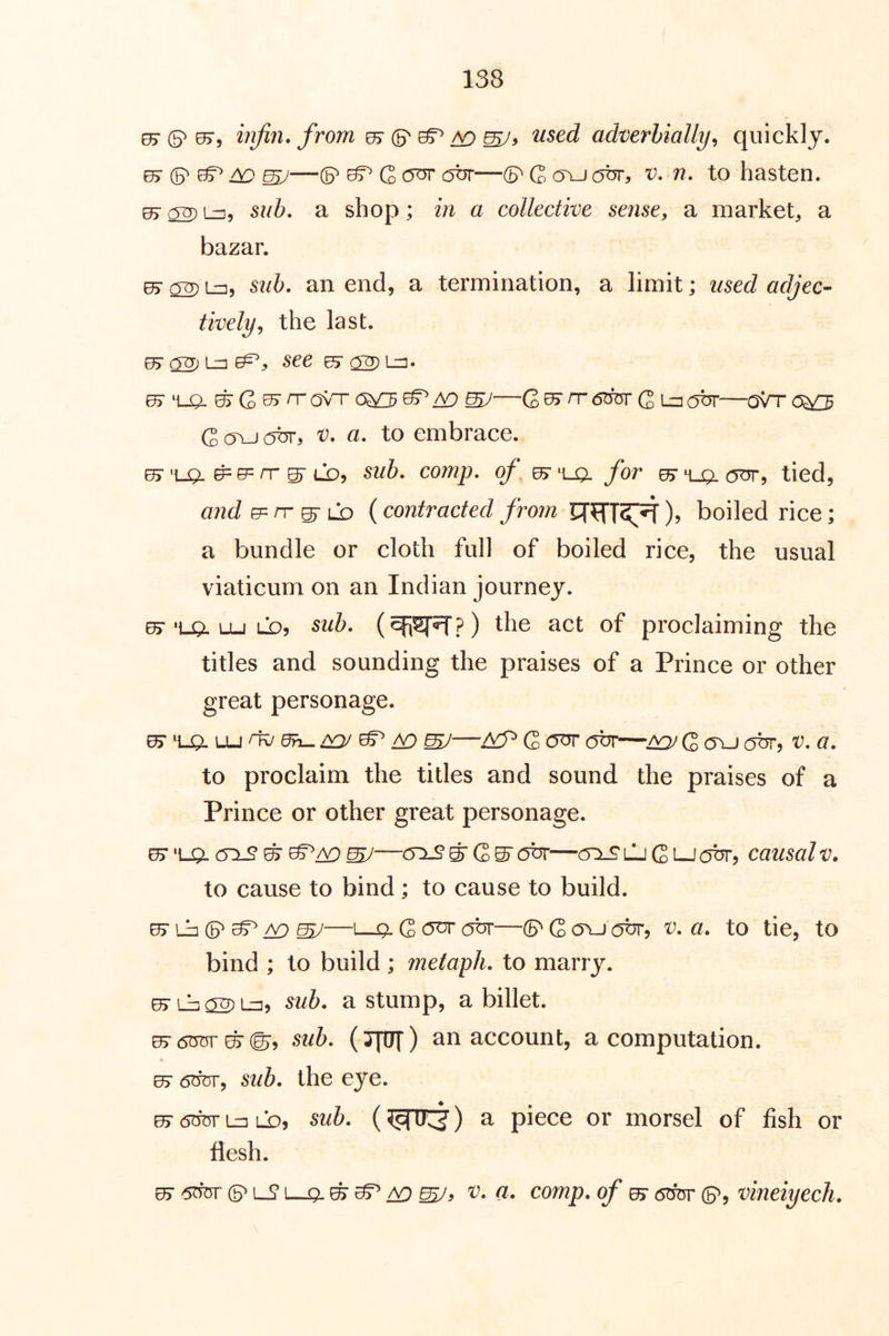 ^ (5^ 07, injiri. from 07 (p ^ ^ used adverbially^ quickly. 07 mJ—(P ^ C <y^ —(5^ G o\j (OT, x^. 7?. to hasten. ^ ^ L^, 5?/6. a shop; in a collective sense, a market, a bazar. 05- 02) 1^5 8uh, an end, a termination, a limit; adjec- tively, the last. 07O2^L::3^,. see ^ (TO Lj. 07 4-0- ^ G ^ ^ ovn- 0^ ^ iv:) ^—G ^ ^ Q lzi (jbr—oVr 0^ G o^-J obr, X). a. to embrace. ^'UO. ^Lb, comp, of ^'ua for ^H-gLCfur, tied, e= rr ^ LO (contracted from ), boiled rice; a bundle or cloth full of boiled rice, the usual viaticum on an Indian journey. 65*'LQ. Lu LD5 sub. the act of proclaiming the titles and sounding the praises of a Prince or other great personage. to proclaim the titles and sound the praises of a Prince or other great personage. ^‘LgiCTX2^^/v)sy—(y:LS^Q^(ybr—(5:iJ?LjGi-J(0br, causalv. to cause to bind; to cause to build. ^ Lb ^ A9 ^—L-Q. G OT OUT—(5^ G ovj x). a. to tie, to bind ; to build; melaph. to marry. 07 Lb 02^=15 ^ub. a stump, a billet. 07 6OT' EF ©5 sub. (JM) an account, a computation. 07 6w, sub. the eye. ^ 6di5v Ln LD, sub. () a piece or morsel of fish or flesh. EF 6^ (3^ L_? L-Q. /^mJy comp, of ^ 6^ (5^, vineiyecli.