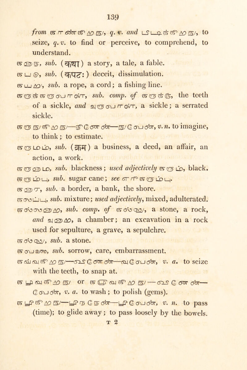 from ^ rr 6^ ^ ^ ^5 q, and iS l—9. ^ ^5 to seize, q. v. to find or perceive, to comprehend, to understand. sub. () a story, a tale, a fable. ^ L-i (5^, sub. deceit, dissimulation. sub. a rope, a cord; a fishing line. ^ c[3 ^ c[3 rr oVr, sub. comp, of 0> on? ^ ©5 the teeth of a sickle, and o\j rr o^rr, a sickle; a serrated sickle. ^ ^ mJ ^ ^ ^ G W G c?br, v. n. to imagine, to think ; to estimate. ^^•(ri^LDLD, sub. (giiSiT) a business, a deed, an affair, an action, a work. ejcr^^LD, sub. blackness; used adjectively ^ Cd^ black. 65“ LD L_i» sub. sugar cane; see 5r ^ O ld L_j. sub. a border, a bank, the shore. ^ov)LljL_j> sub. mixture; used adjectively^ mixed, adulterated. e> cfo a\!) 02) sub. comp, of a stone, a rock, and a chamber; an excavation in a rock used for sepulture, a grave, a sepulchre. ^ Q^, sub. a stone. sub. sorrow, care, embarrassment. —t5x£'G<^at5r—(5X!GovjotJT, V. a. to seize with the teeth, to snap at. or ^ ^ ^ — <5^ Q our our— Gavjobr, v. a. to wash; to polish (gems). 05- y? ^ iV) mJ—y? gs G ^ abr—y? G ovj obr, v. n. to pass (time); to glide away; to pass loosely by the bowels. T 2