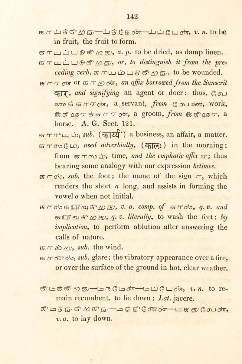 0> rr Lu ^ ^ ^ ^—Lu S' G ^ obr—lu lIj G lj out, v. to be in fruit, the fruit to form. ^rrLULjLJ(P(^/v: V, p. to be dried, as damp linen. ^/tlulji-J(5^e§^a9 or, to distinguish it from the pre-- ceding verb, 0>rrLULDLj{B'^:^ to be wounded. ^ rr rj- or uy rr ^ an affix borrowed from (he Sanscrit and signifying an agent or doer: thus, Gc5yj ^ ^ /TO6^5 a servant, from Q cru s/tro, work, ©■ ^ 05r rr o (5^, a groom, from a horse. A. G. Sect. 121. ^ /TrfLu LD, sub, a business, an affair, a matter. ^rrav)GLo, used adverbially, in the morning: from ^/tc5V)ld5 time, and the emphatic affix 6rthus bearing some analogy with our expression betimes, ^ IT ov), sub. the foot; the name of the sign nr, which renders the short a long, and assists in forming the vowel 0 when not initial. v. a. comp, of q.v. and ^ O' <5i] ^ A9 ^5 q» V. literally, to wash the feet; by implication, to perform ablution after answering the calls of nature, es* rr A:) 2^, sub. the wind. ^ rr (jav oo, sub. glare; the vibratory appearance over a fire, or over the surface of the ground in hot, clear weather. ^ ^ ^ ^—L=i 05 G i-=i obr—Ln LU G 1—J obr, V. n. to re- main recumbent, to lie down; Lat. jacere. —u=i ^ ^Gctot abr—l=i ^ ^ G a\j (5br, V. a. to lay down.