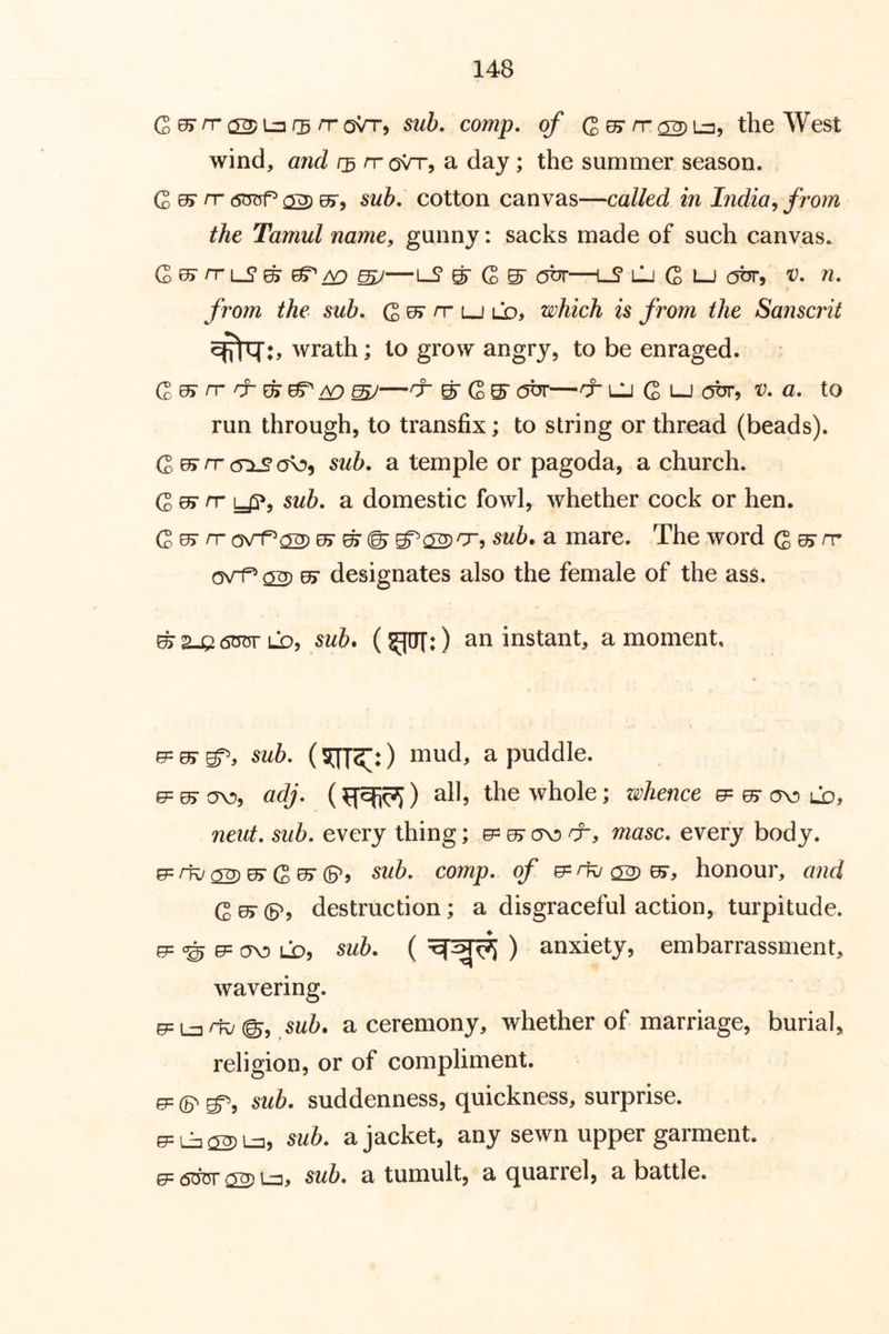 Quy rr a^i:nr3 rr qVt, sub. comp, of G^n-^Lu, the West wind, and rr oVr, a day; the summer season. G 05“ rr (sm^ 02) sub. cotton canvas—called in India^ from the Tamul name, gunny: sacks made of such canvas. G rr L-? ^ ^ ^ ^gr G S' obr—lS lIj G lj obr, v. n. from the sub. nr ld, which is from the Sanscrit wrath; to grow angry, to be enraged. G ^ rr rr gr BT ^ ^—rr g- G S' obr—rr LJ G LJ obr, v. a. to run through, to transfix; to string or thread (beads). G ^rr sub. a temple or pagoda, a church. G ^ rr y?, sub. a domestic fowl, whether cock or hen. G rr ovt^02) ^ ^ © S^^rr, sub, a mare. The word G ^ ^ o\rf^ 02) ^ designates also the female of the ass. ^2-Q6tr5rLQ, sub. an instant, a moment. e= 0> gT', sub. (5JT2”:) mud, a puddle. 0= ^ ov), adj. () all, the whole; zivhence ^ ov) ld, neut. sub. every thing; ^ a>o masc. every body. 0= rk/ 02) ^ G ^ ©j sub. comp, of e= rk/ ^ ^r, honour, and G^©'? destruction; a disgraceful action, turpitude. 0= 0= ov) LD, sub. ( ) anxiety, embarrassment, wavering- e=L3^@, ,s«5. a ceremony, whether of marriage, burial, religion, or of compliment. (5= sub. suddenness, quickness, surprise. ^ Lij (S) I-35 sub. a jacket, any sewn upper garment. e=6OTTsS)L3j sub. a tumult, a quarrel, a battle.