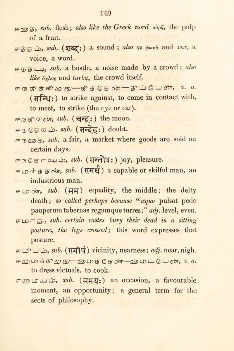 ^ sub. flesh; also like the Greek word aapl, the pulp of a fruit. e= ^ Lb, sub. (sqo^^:) a sound ; also as and vox, a voice, a word. 0= ^ 1 ql, s2/6. a bustle, a noise made by a crowd; also like oxXoc and turba^ the crowd itself. GP/5 — g^LliGLj obr, v. a, (strike against, to come in contact with, to meet, to strike (the eye or ear). r 0= gp o (5br, sub. () the moon. ^ f3 ^ LD> sub. doubt, rg (S) S', sub. a fair, a market where goods are sold on certain days. e= rg G S''T' ^ Lb, sub. (:) joy, pleasure. e= LD ^ S' c5^, ) a capable or skilful man, an industrious man. e= LD cjbr, sub. (FT^T) equality, the middle; the deity death; so called perhaps because ^^cequo pulsat pede pauperum tabernas regumqueturres/ adj. level, even. e= LD rr sub. certain castes bury their dead in a sitting posture^ the legs crossed; this word expresses that posture. 0= U5^ LJ LO, sub. vicinity, nearness; adj. near,nigh. ^ ^—02) LO S’ G S' obr—02 ld cj G l-J obr, v. a. to dress victuals, to cook. 02 LO Lu lb, sub. (frsr^rO an occasion, a favourable moment, an opportunity; a general term for the sects of philosophy.