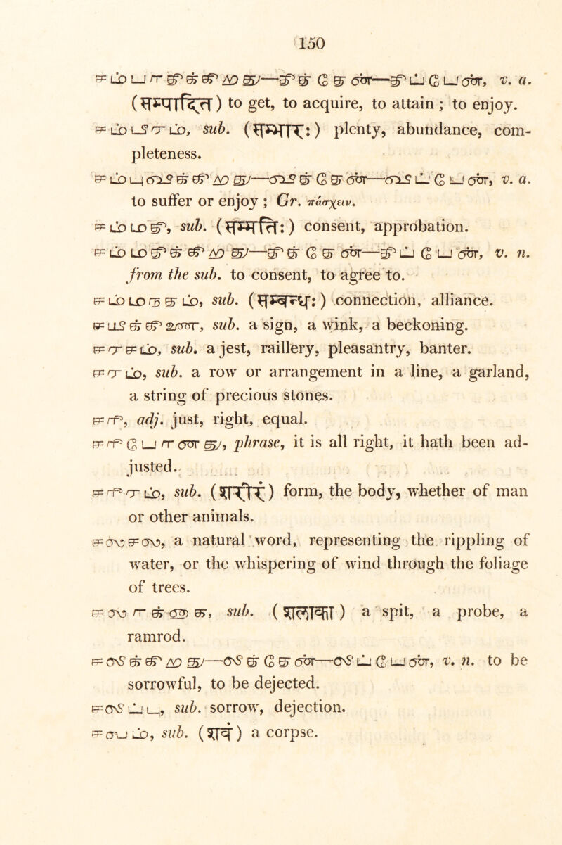 pp LX) i_J/T^/O —S^S-C5-c5or—gT ili G LJ ott, v. a. (if^rl ) to get, to acquire, to attain ; to enjoy, pp Lb i-S O'LD, sub. plenty, abundance, com- pleteness. F5= Lb L_4 &xs m sv—S' G S^'hor—criS l1.''G lj atjr, v. a. to suffer or enjoy ; Gr. Tr&axuv. R= Lb LX) sub. ) consent, approbation. from the sub. to consent, to agree to. uD Lo 05 S' LO5 sub. () ^connection, alliance. (j?= LL? ^ 2>jt575r5 sub. a sign, a wink, a beckoning. p=or9=LjD5 sub. a jest, raillery, pleasantry, banter. p=crL05 sub. a row or arrangement in a line, a garland, a string of precious stones. p=rf% adj. just, right, equal. F=rf^ (2'^1 rr phrasey it is all right, it hath been ad- justed.. . . R=rf»crLi:), sub. form, the body, whether of man or other animals. a natural .word, representing the. rippling of water, or the whispering of wind through the foliage of trees. C5V) rr ^ ^ sub. () cl' spit, a probe, a ramrod. p= ^ er ^ ^^ G ^ cb?—csS* tli G L-.' (jbr, v. n. to be sorrowful, to be dejected. f^onSljl^, sub. sorrow, dejection. ^-a^-1-.lDy sub. (SJ^) a corpse.