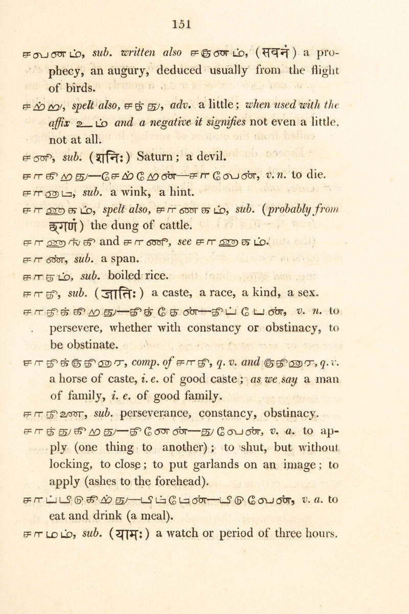 &= o\j 6^ LD, sub. written also g= © otk lo, () a pro- phecy, an augury,' deduced usually from the flight of birds. (p ^ spelt also, ^ ^ adv, a little; when used with the affix a—.LD and a negative it signffies not even a little, not at all. e=(jaf^, sub. Saturn; a devil. e= /T ^ ^ ^—0, e= ^ G ^ dbr—3= rr Q cru obr, v. n. to die. e=rr^L^, sub. a wink, a hint, rr ^ Cd, spelt also, &=■ rr 0> lo? {probably front g^OJ) the dung of cattle. 0= rr crrm rfv ^ and 0= rr drop, 5ee 0= rr Lb.' ; 0= rr 6W, sub. a span. , 0=/T 0r LD^ boiled rice. 0= rr 52/5. (3nf^:) a caste, a race, a kind, a sex. 0= rr ^ ^ A9 ^ST (S ^ obr—lj G tJ C5br, v. n. to persevere, whether with constancy or obstinacy, to be obstinate. . r 0=rr comp, of 0=rrg=^, q. v. and ^^a2)'T,q.v. a horse of caste, i.e. of good caste ; as we say a man of family, /. e. of good family. 0= rr 2/yor, sub. perseverance, constancy, obstinacy. e=rrg’^^^^—g^GOT'obr—^Qtruabr, v. a. to ap- ply. (one thing to another); to'shut, but without locking, to close; to put garlands on an image; to apply (ashes to the forehead). 0= rr LJ lJ* ^ 4:) ^—iS La G Mobr—iS ® Q cru otJT, v. a. to eat and drink (a meal). 0=nrLjDLbj sub. () a Avatch or period of three hours.