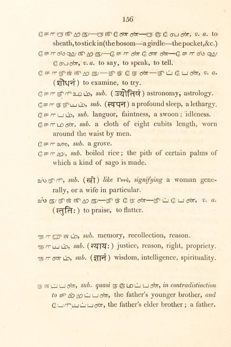 G ^ n- ^ ^ ^© G (Tu (jbr, v. a, to sheath, to stick in(the bosom—a girdle—the pocket,&c.) G ef= rr (TO ^ ^ ^—G ^ ^ G obr—G ^ rr Go\-JC5^) to say, to speak, to tell. —^gr G Glj out, a. to examine, to try. Ge=n-g^rf^2-aLOj 5^/5. () astronomy, astrology. V Ge=rr g-g^LULDj 5w5. a profound sleep, a lethargy. G e= rr LJ LO, sub, languor, faintness, a swoon ; idleness. G e= rr LD otjt, sub. a cloth of eight cubits length, worn around the waist by men. G e= n- sub. a grove. G GP rr /^, sub. boiled rice; the pith of certain palms of which a kind of sago is made. ^ ^5 sub. (^) like Twri, signifying a woman gene- rally, or a wife in particular. 2A3 ^ ^ ^ /v:) sy ^ & G ^ LJ G Lj 0^5 a. to praise, to flatter. ^ rr ^ LD, 51^6. memory, recollection, reason. ^rPLULD, sub. justice, reason, right, propriety. ^ rr (5^ LOj sub. () wisdom, intelligence, spirituality. S' es’ Lj L-J obr, sub. quasi s’ © LO i—' (OTj in contradistinction to ^ ^ ^ lL' LJ abr, the father's younger brother, and GLLrf^LULjLJobrj the father's elder brother; a father.