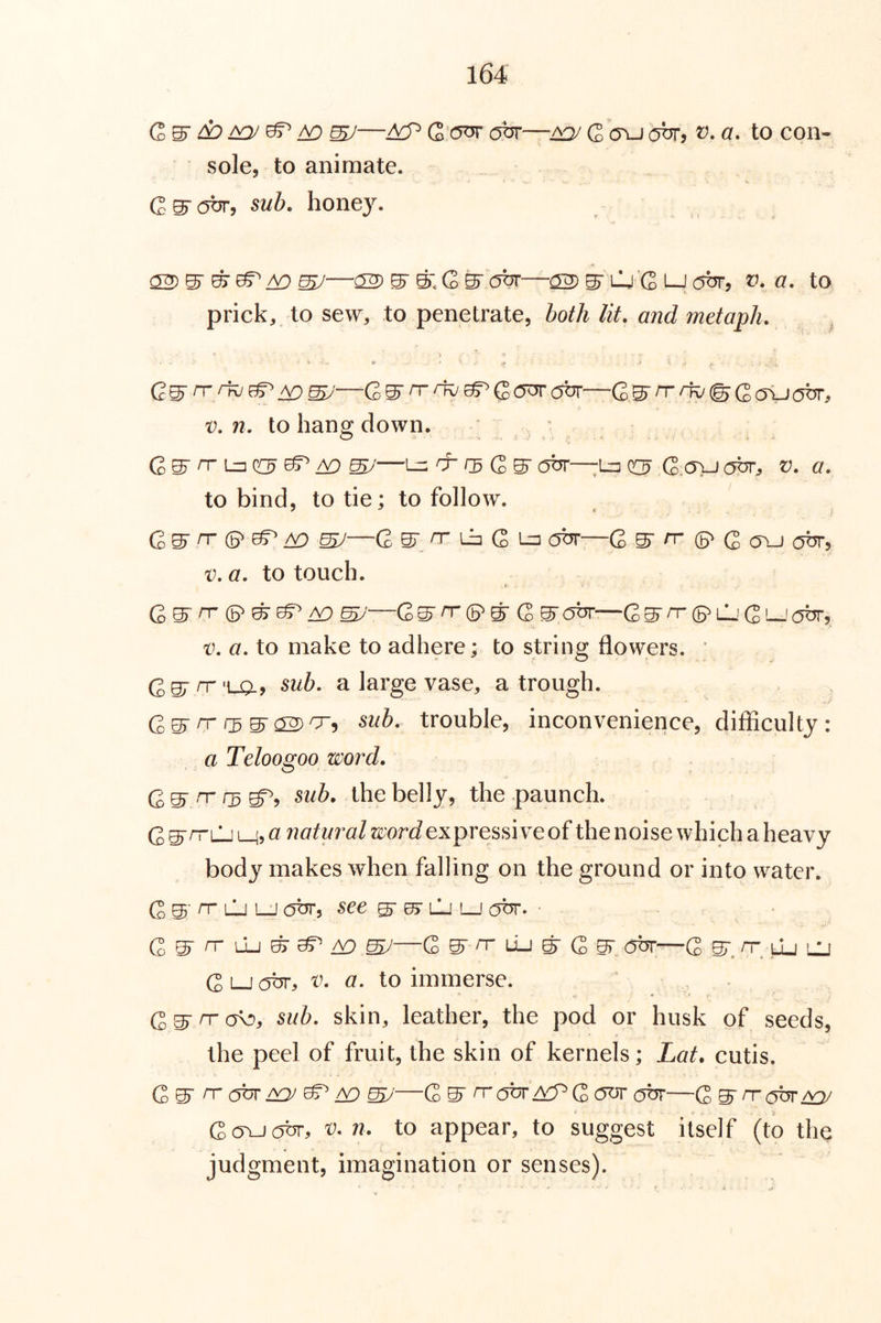 C S' ^ ^ A9 ssy—Q (5br—^ Q cru obr, v. a. to con- sole, to animate. (2 s obr, sub. hone}'’. a2)SS^/^S/—221 SS.GS(3br—22Slj'Gt-Jobr, V. a. to prick, to sew, to penetrate, both lit. and metaph. ^ Aosy—GS'T^^Gcrarobr—rrrfo<^Qa<usbr: V. n. to hang down. ■ c S ^ 1-=1 GS ^ SJ—^ cb 0 G S (5br—U=I G.cjvj obr, v. a. to bind, to tie; to follow. G S 'T © B?’ ^ SJ—C S o- L=I G 1-3 obr—G S cr ©> G cjbr, v.a. to touch. « Q^ rr (B^ /V) —Q^rr(S^^ (2 ^obr—G^n-(B^lL;C'obr, v, a, to make to adhere; to string flowers. ‘ Ggrn-'LQ., suh, a large vase, a trough. rr r3W <2^0-^ sub. trouble, inconvenience, difficulty : a Teloogoo word. G S' the belly, the paunch. G s^i-^ Mj ^ natural word expressive of the noise which a heavy body makes when falling on the ground or into water. G S ^ lIj LJ obr, see g- 0> lj lj (^br. ■ d ^ rr \1j ^ ^ /Y) ^—G S 'T uu ^ G S obr—G S. uj lU G Lj obr, th a. to immerse. skin, leather, the pod or husk of seeds, the peel of fruit, the skin of kernels; Lat. cutis. G S n-(5br/y; ^—G S n-c^br ^G obr—Q^nrefor^ Gc5vj(5br, V. n. to appear, to suggest itself (to the judgment, imagination or senses).