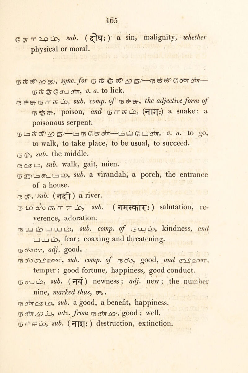 Q^rr^UD, sub. (^^:) a sin, mdX\gmly, whether physical or moral. ^ sync, for O) ^ ao —^3 ^ ^ G 0^ ohr— rs ^ © G (Ti-J 0^9 to lick. rr 35- LO5 5M&. comp, of 13 ^Bt9 adjective form of T5 © Srj poison, and f3 rr Uy ld, (^^0 ^ snake; a poisonous serpent. 05 Lz3 ^ ^ /V) —1-3 05 G ^ ohr—Lb lIi G LJ (5br, v. n. to go, to walk, to take place, to be usual, to succeed, rs (P, sub. the middle. sub. walk, gait, mien. rg ®! lt] ^ Ln Li), sub. a virandah; a porch, the entrance of a house. !3 sub. a river. 05 LD 2AD 0^ rr or lo, sub. () salutation, re- verence, adoration. 05 Lu LD LJ Lu LO, couip. of .05 Lu LO, kindiicss, and LJ Lu LD, fear; coaxing and threatening. ♦ adj. good. 05 a\!) sub. comp, of 05O\!>, good ^ and temper; good fortune, happiness, good conduct. 05(yuLD5 sub. newness; adj. new; the number I nine, marked thus^ . 3 abr^LDy sub. a good, a benefit, happiness. OS^c^Lj, adv. froyn osobrJ^j good ; well. 05nGPLD, sub. destruction, extinction.