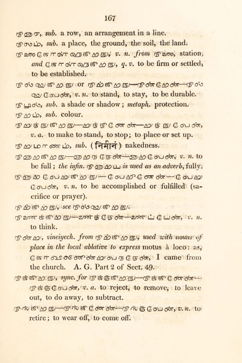 sub. a row, an arrangement in a line. sub. a place, the ground, the soil, the land. Quy rr oVr ^ tD W4 from station; and Qu> rr csVrc5^0^ ao 2. r’. to be firm or settled^ to be established.- fg o\d ch2/ ^^ my or G (TLJcjbr,'t?. n. to stand, to. stay, to be durable, rg^ yio\!>, sub. a shade or shadow; metaph. protection, rg^ ^ LOj sub. colour. gmym y^ mj—mymgQ ott m my G> o^-johr, V. a. to make to stand, to stop; to place or set up. g LD rr 6OT* LD> sub. (^ nakedness. g <22) mJ—^ G>m fibr—ch^-ao Q c5\J ejbrv* v. n. to be full; the infin. ga^^uu^is used as anudverb, fully; g 6^ do G 0VJ dQygdO ^my ~ Q c5?^-j acP-G (Sbr —^Q ^ G (Tu our, V. n. to be accomplished or fulfilled • (sa- crifice or prayer). g y^yg^ AO myy^^^^^ go^'^ ^ y^ my- g 2/^ ^ g do'my-^^^rm' ^ G ^ otjr—ili G «v. n. to think. ga^my, vineiyech. from gao W4 with'nounsuf place in the local ablative to express motus a locos: as^ G ^ chlS OvS’ '(5^ dor aqj oyj rg g ^ obr, I came from the church. A. G. Part 2 of Sect. 49.‘ ggg' Ao~my^ for g g Ao'm^—g ^ 05^ G (5or oot'^ a. to reject, to remove, to leave out, to do away, to subtract. g^n^ g^^Ao m^—grkj g Q<^ 'obt—g ar/ @ G mil abr^v. n. to^ retire; to wear off, to come off.