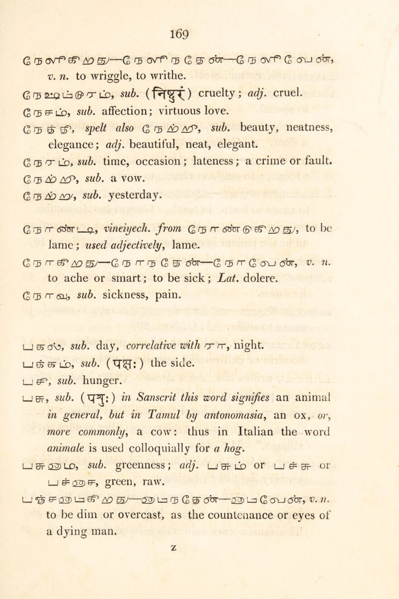 G r5 ^ ^ W—C rs G abr—G f3 a\^ G (Tu out, V. n. to wriggle, to writhe. G ^ aiQ lia ©=> O'LX), sub. cruelty; adj. cruel. GC5f5=LX), sub. affection; virtuous love. Grd ^ spelt also G r5 ^ sub. beauty, neatness, elegance; adj. beautiful, neat, elegant. G CB ^ LD, sub. time, occasion ; lateness; a crime or fault, Gf3^ sub. a vow. GrD^^y sub. yesterday. G n 6OT t_. 9, vineiyech. from G CB n 6^ to !)e lame; used adjectively^ lame. G GB ^ ^ ZX) W—G rs rr G S' obr—G Gg rr G ovj cjbr, v. n. to ache or smart; to be sick; Lat. dolere. G GB n- (5X1, sub. sickness, pain. LjejcK!), sub. day, correlative with rj-rr^ m^\t. i_JE^^LX), sub. the side. L_i G^, sub. hunger. l-'0t, sub. (^^:) in Sanscrit this word signifies an animal in general, but in Tamul by antonomasia^ an ox, or, more commonly, a cow: thus in Italian the word animale is used colloquially for a hog. LJ Sf ^ LD, sub. greenness ; adj. lj e? ld or lj ^ g?- or LJ^ 02)^5=, green, raw. LJ 02) ^ A9 ^—02 Lz] GB G S' obr—02 G ovj c5br, v. n. to be dim or overcast, as the countenance or eyes of a dying man. z