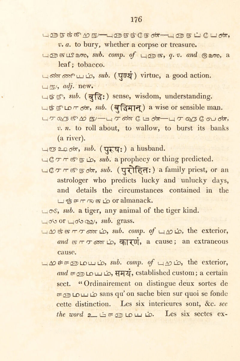 M CS) ^ ^ ^ ^—M 02) S’ S' G S’ —M 02) S lIj G i—' V. a. to bury, whether a corpse or treasure. L_j ^ ^ comp, of L_4 02 ^5 ® a leaf; tobacco. M uj LD, sub. (^[J5f) virtue, a good action. L_i^, adj. new* M S S? ) sense, wisdom, understanding. M S LD rr (5dr, sub. a wise or sensible man. L-]Cro^ ^—L_i /76W G ^ obr—L-1 o 6^ G (Tu obr, V. n. to roll about, to wallow, to burst its banks (a river). MOC^S-Joobr, sub. (■^■^:) a husband. ^Q>o~ nr ^ ^ Cd^ sub. a prophecy or thing predicted. i^Q'T rr ^ ^ abr, sub. (Q a family priest, or an astrologer who predicts lucky and unlucky days, and details the circumstances contained in the L-J'S^^^^Lbor almanack. l_jOnS, sub. a tiger, any animal of the tiger kind. L_icro or sub. grass. L_) ^ S es nr o Lbj sub. comp, of the exterior, and rs IT rr 6<ror ld? a cause; an extraneous cause. Se=02 lolu LD, sub. comp, of the exterior, and e=02) Lo Lu LD, established custom; a certain sect. ‘‘ Ordinairement on distingue deux sortes de UDLu LD sans qu' on sache bien sur quoi se fonde cette distinction. Les six interieures sont, &c. sec the word 2 Lb e= ^ Lo lu ld. Les six sectes ex-