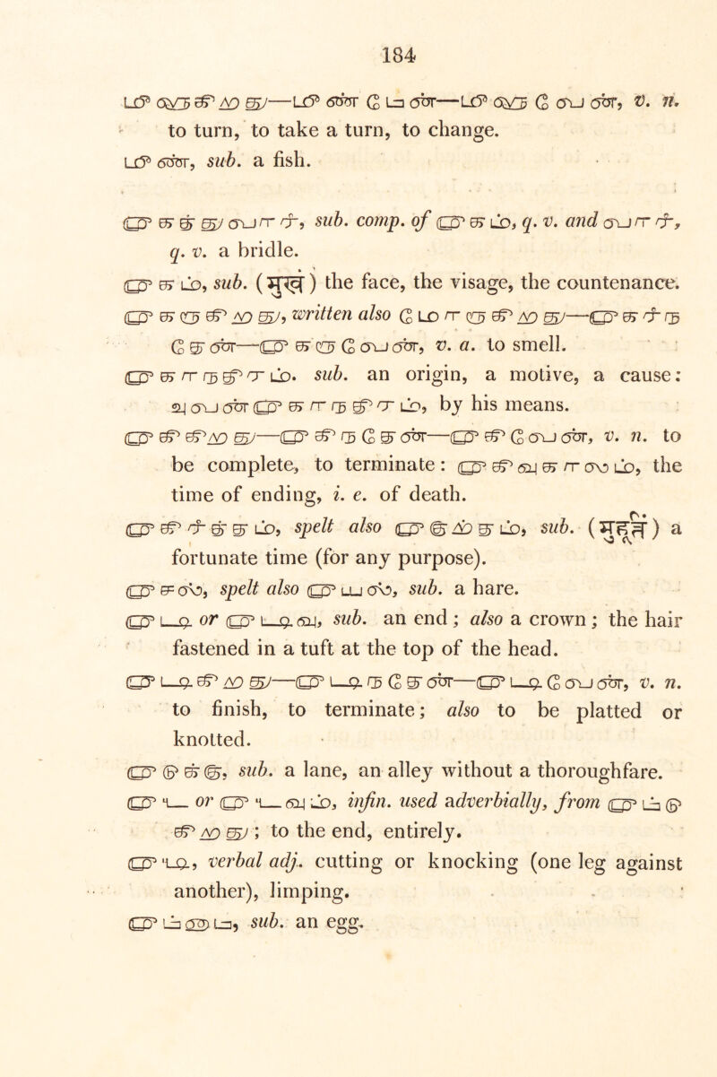 u? 6^ ^ tD 6W G Ln (jnr—U5^ o;^ Q cru obr, t). n. to turn, to take a turn, to change, u?* sub, a fish. ■Q? ^ ^ ^ (Tunr sub, comp, of ^ ld^ q* v, and a\jrr /f, q, V, a bridle. 05- LO, swi. () the face, the visage, the countenance. u^cc^ ^ jy:) ^5 written also Q,uo n- ^ ^ ^ ^^ Gsrat^r—^ G v, a, to smell. rr r^^cr LS), sub, an origin, a motive, a cause: 2^a\jabr(^ 05r rr rg LD, by his means. ^ ^/yD SU—(^^^GS'abr—G o\J (5hr, v, n, to be complete, to terminate : ^ sli 07 rr ov) ld, the time of ending, i, e, of death. ^ ^ ^ LO, spelt also ^ ^ lo, sub, () a fortunate time (for any purpose). spelt also luo\d, sub, a hare. L_Q. or ^ b—Q, sub, an end; 0/50 a crown; the hair fastened in a tuft at the top of the head. rg G ^ ohr—L-q, G o^J pfir, v. n, to finish, to terminate; also to be platted or knotted. (5^ ©©5 sub, a lane, an alley without a thoroughfare. M or ‘1 (5:l| lDj inftn, used ?idverbially, from ij y£) ^ \ to the end, entirely. (^'La? verbal adj., cutting or knocking (one leg against another), limping. ih <2^1=2^ sub, an egg.