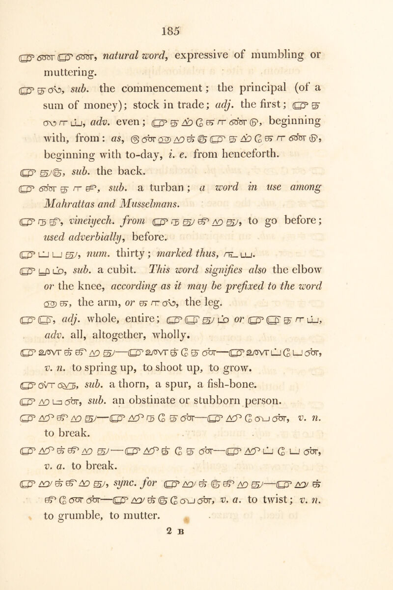 <5OTr or (SOT, natural wordy expressive of mumbling or muttering. ^ sub, the commencement; the principal (of a sum of money); stock in trade; adj. the first; av)rrLlj, adv, even; ^^G (5(OT6^ beginning with, from: aSy @ © (^ S'^ G 05-rr 6^ tPj beginning with to-day, i, e, from henceforth. (ij^ sub, the back. ^ rr sub, a turban ; a word in use among Mahrattas and Musselmans. 0 uneiyecJi, frorn ^ ^ ^ ^5 to go before; used adverbiallyy before. LU Lj ^y num, thirty; marked thus, /il. lu. (£py:iLD, sub, a cubit. This word signifies also the elbow or the knee, according as it may be pr^oced to the word ^ 07, the arm, or ^ rv ov), the leg. O'? (idj- whole, entire; adv, all, altogether, wholly. VD ^S'abr—o^awTLjCL-'our, V, n, to spring up, to shoot up, to grow. O C3VT sub, a thorn, a spur, a fish-bone. /v^LzK^br, sub, an obstinate or stubborn person. (O ^ ^ Vf) mJ—^ G ^ obr—(O C cjbr, v, n, to break. ^ ^ ^ ^^ G ^ LJ G i—' obr, V. a, to break. O' ^^y sync, for o ^ ^^ ^—O' mJ ^ —^^^©Gajjabr, v, a, to twist; v, n, to grumble, to mutter. 2 B