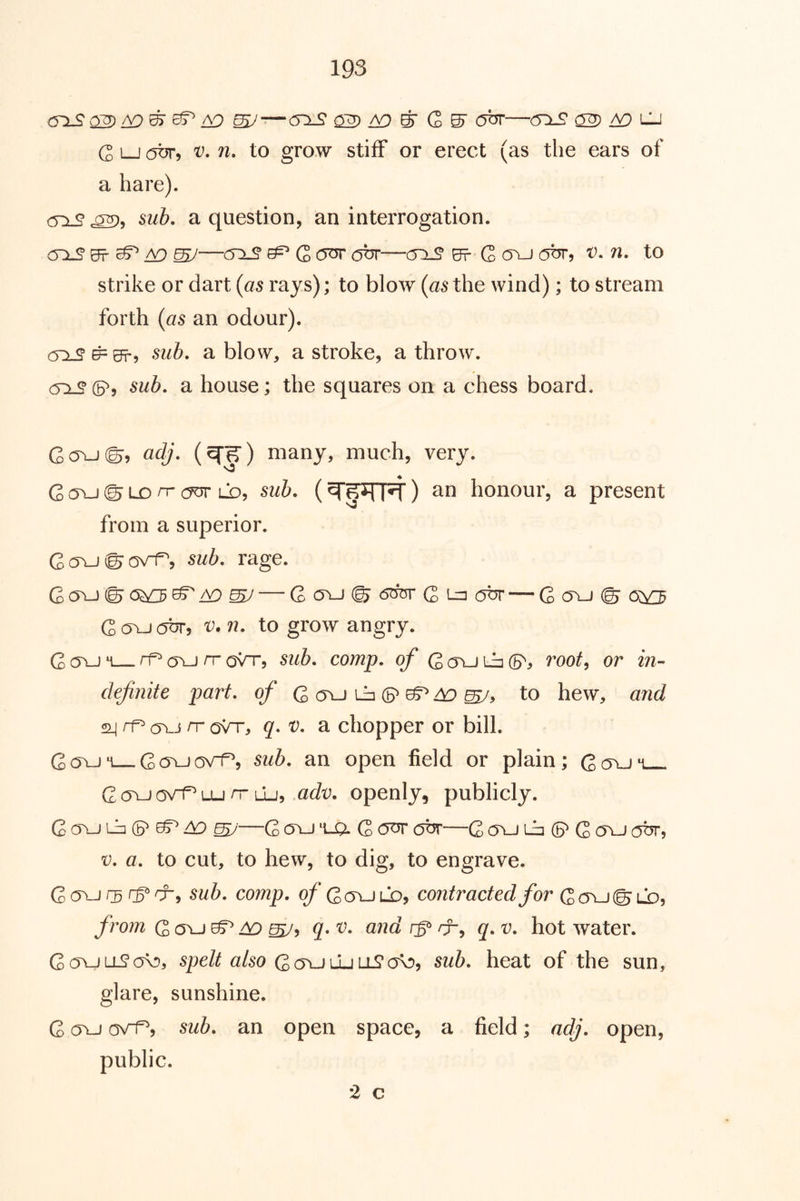 ^^ ^ G ^ obr—(yis ^ a9 lu G LJ obr, V, n. to grow stiff or erect (as the ears of a hare). <^:l9 sub. a question, an interrogation. mJ—^ G otJT (5br—co-S* Br G ovj obr, V. n. to strike or dart (as rays); to blow (as the wind); to stream forth (as an odour). (5:1^ ^Brj sub. a blow, a stroke, a throw. sub. a house; the squares on a chess board. Gc5\-J©5 adj. (^^) many, much, very. G (Tu © Lo n- ld, sub. () an honour, a present from a superior. GavJ©o\^j sub. rage. G ovj © 0^ — G ovj © G obr — G a\J © Goxjc^br, V. n. to grow angry. Goxjm rf^avj/ToVr, sub. comp, of G(TULa(5^j root^ or in- definite part, of Q a\_) ih (B^ ^ ^ to hew, and rf (Ti-j nr oVt, q. V. a chopper or bill. GcJvjM Goxjov^, sub. an open field or plain; Gctu'i G (Tu ov^ Lu rr lIj, adv. openly, publicly. G OYJ iJj (P ^ ^ my'—G ovj 'i-Q. G OTJT cjbr—G ovj Gj (5^ G a\J abr, V. a. to cut, to hew, to dig, to engrave. Govjrscf’cr, sub. comp. ^*Go\Jlo, contracted for Q(y\_i(^CD, from G a\j ^ ^ mJ^ hot water. G(TULL?a\5, spelt also sub. heat of the sun, glare, sunshine. G (Tu c5v1^5 sub. an open space, a field; adj. open, public. 2 c