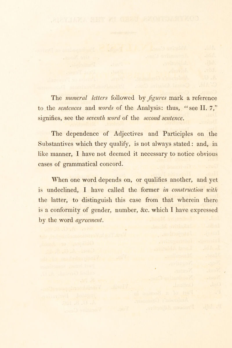 The 7iumeral letters followed by figures mark a reference to the sentences and words of the Analysis: thus, ^‘see II. 7,’’ signifies, see the seventh ivoiul of the second seyitence. The dependence of Adjectives and Participles on the Substantives which they qualify, is not always stated: and, in like manner, I have not deemed it necessary to notice obvious cases of grammatical concord. When one word depends on, or qualifies another, and yet is undeclined, I have called the former in construction with the latter, to distinguish this case from that wherein there is a conformity of gender, number, &c. which I have expressed by the word agreement.