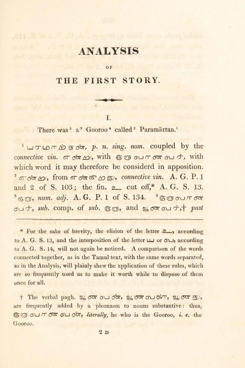 OF THE FIRST STORY. 1. There was^ Gooroo^ called^ Paramartan.^ ^ LJ cr LD n” gr (^br^ p» /l sing« nom, coupled by the connective vin. 6r obr aq/, with © a\j rr our c5\j with which word it may therefore be considerd in apposition. ^ 5T'{5br from (srobr^ a9 connective vin, A. G. P. 1 and 2 of S. 103; the fin. 2— cut olf,* A. G. S. 13. ^^03^5 num, adj, A. G. P. 1 of S. 134. (run-cot sub, comp, of sub, ©q:^, and ^ cot cyu'x,*!* past * For the sake of brevity, the elision of the letter > according to A. G. S. 13, and the interposition of the letter lju or c5\Jj according to A. G. S. 14, will not again be noticed. A comparison of the words connected together, as in the Tamul text, with the same words separated, as in the Analysis, will plainly shew the application of these rules, which are so frequently used as to make it worth while to dispose of them once for all. t The verbal pagh. ^ OtJT o\J (jbr? ^ COT* OVJ OVt, ^ COT ^5 are frequently added by a pleonasm to nouns substantive: thus, © Cl5 rr (5OT OYJ O^y literallyJ he who is the Gooroo, i, e, the Gooroo.