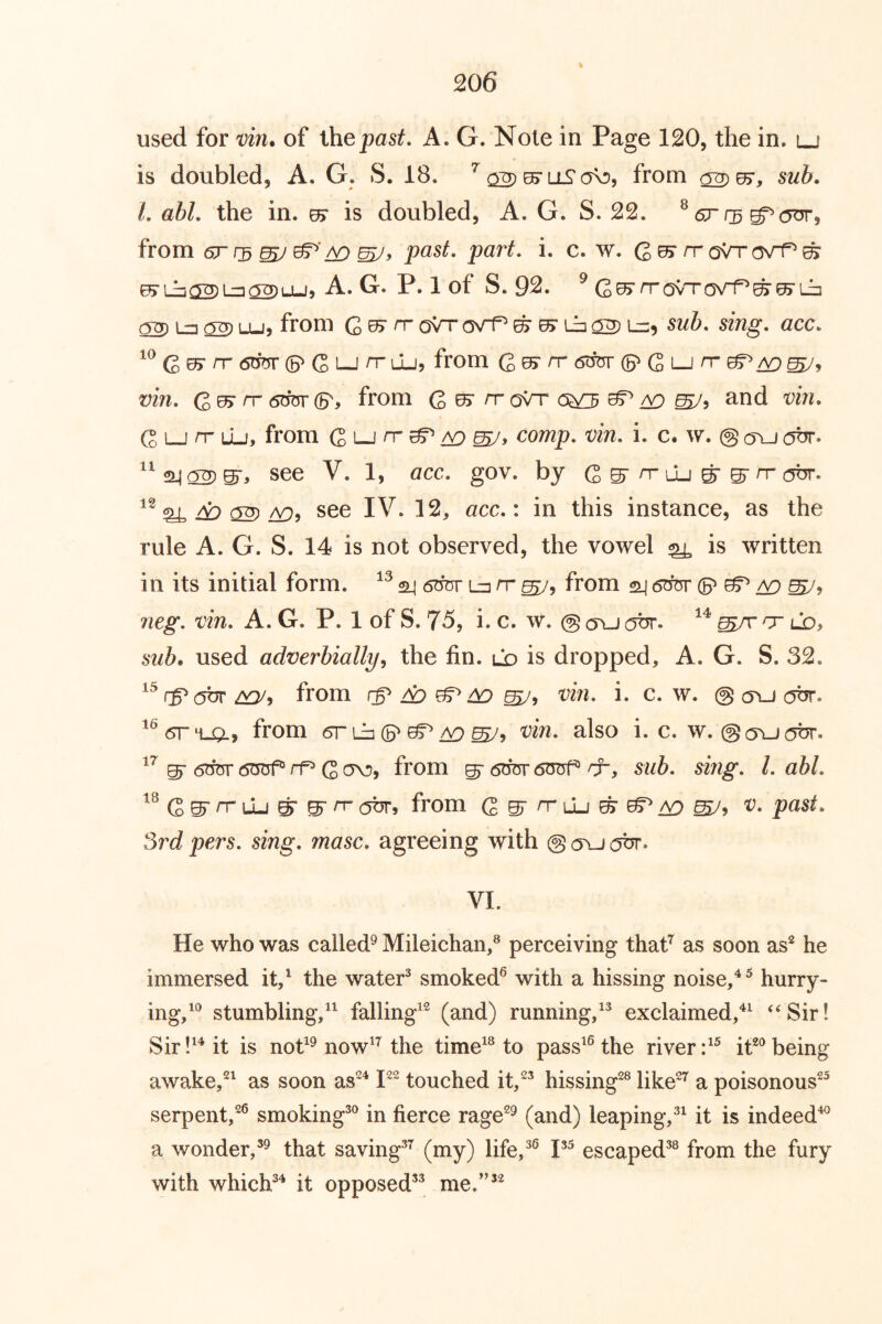 used for vin. of Xhepast. A. G. Note in Page 120, the in. lj is doubled, A. G. S. 18. ^ ^ liS a\:>, from sub. L abl. the in. e5‘ is doubled, A. G. S. 22. ^ 6r f3 from 6r (3 ^ past. part. i. c. w. Q Ui rr Q{rr (yrf^ ^ ^ iJj 02) Lz] ^ LU ) A. G. P. 1 of S. 92. ^ rrQ\Tasr1^^^ih 02) La 02) Lu, from G ^ ^ oVr osrf^ ^ 0> Lb 02sub. sing. acc. Q By rr 6mv (5^ G LJ ^ li-Jj f^om Qb^ rr 6im (5^ G lj n- vin. rr (B'y from G ^ ^ oVr ^ 09 and vin. G LJ n Lu, from G lj rr ^ a9 comp. vin. i. c. w. @ oyj obr. ^^24 02er^ see V. 1, acc. gov. by G ^ n-lu ^ ^ rr obr. ^ A:) 02see IV. 12, acc.: in this instance, as the rule A. G. S. 14 is not observed, the vowel ^ is written in its initial form. sli 6bur La rr from 24 6^* ^ /V) neg. vin. A. G. P. 1 of S. 75, i. c. w. @ cru obr. ^/r cr lo, used adverbially^ the fin. ld is dropped, A. G. S. 32. rP(5br from rp ^ ^ ^ vin. i. c. w. @ cru obr. from 6r La (S'^A9^, vin. also i. c. w. ©ourbr. ST 6m5r (5TOf® rf G from ^ 6bm* dTjrrf® cr, sub. sing. Labi. Q>^ rr \1j ^ ^ rr c5br, from G gr n- lu ^ ^ A9 v. past. 3rd pers. sing. masc. agreeing with @ ru obr. VL He who was called^ Mileichaii,® perceiving thafi as soon as^ he immersed it/ the water^ smoked^ with a hissing noise,^^ hurry- ing,^*’ stumbling,’^ falling’^ (and) running/^ exclaimed,‘Sir! Sir it is not^^ now’’^ the time^^ to pass’^ the river it**’being awake,*^ as soon as*^ P* touched it,*^ hissing*® like*^ a poisonous*^ serpent,*® smoking^*’ in fierce rage*^ (and) leaping,®^ it is indeed^ a wonder,that saving^^ (i^y) life/^ escaped^® from the fury with which*’^ it opposed^^ me.”’*