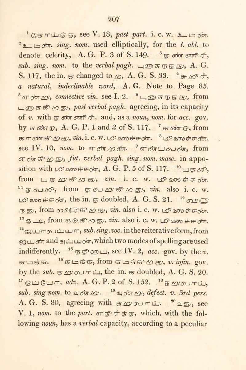 ^ G ^ n- Lu ^ 05'9 see V. 18, past part. i. c. w. s La obr. ^2 La(5br, sing. nom. used elliptically, for the 1. ahl. to denote celerity, A. G. P. 3 of S. 149. ^ ^ 6bi5r 6m5f® /x, sub. sing. nom. to the verbal pagh. A. G. S. 117, the in. ^ changed to A. G. S. 33. ^ 0=? a natural, indeclinable word, A. G. Note to Page 85. ^ (STOTTS, connective vin. see 1.2. from ^ ^ /v:) verbalpagh. agreeing, in its capacity of V. with ^ 6d^6^ rr, and, as a nozm, 7207/2. for occ. gov. by 07 6^ (5^, A. G. P. 1 and 2 of S. 117. ^ ^ 6OT d?, from 07/T(5TOr^^^, t;272. i. c. w. aw ^e= (jbr. ^ L£?s/t5\D^e=abr, see IV. 10, nom. to 6r (OT obr. ^ obr lj cj^-j obr, from 6r obr ^ ^5 fut. verbal pagh. sing. nom. masc. in appo-* sition with Li5^^/m3^{7=obr, A. G. P. 5 of S. 117. from roj ^ to b c. w. u5^ ^ e= obr. from ^ cru/>a^ ^ ^ also i. c. w. u5^ ^ e= c5br, the in. ^ doubled, A. G. S. 31. ‘^cn.s’O' fj 6sy, from crxS'O'^^S/, t’i'n. also i. c. w. L£?2/to ^e:(5br. «51—!?., from also i. c. w. uy*a/ro^0= (jbr. ^*^Lun-cri_)LLiu_in-, sub.sing.voc. in the reiterative form, from ^tuoor and 24 LLiuj(5t5r, which two modes of spelling are used indifferently. 22) t-u, see IV. 2, acc. gov. by the v. from u> ^ S7, v. infin. gov. by the sub. g-aq/ovjn-Lu, the in. ^ doubled, A. G. S. 20. @O Gi_inr, adv. A. G. P. 2 of S. 152. S'^^crurruj, sub. sing nom. to 24 cjbr 24 obr defect, v. 3rd pers. A. G. S. 80, agreeing with g-^iyun-uj. see V. 1, nom. to the part, gt^ & ^ which, with the fol- lowing 7ioun, has a ve7'bal capacity, according to a peculiar