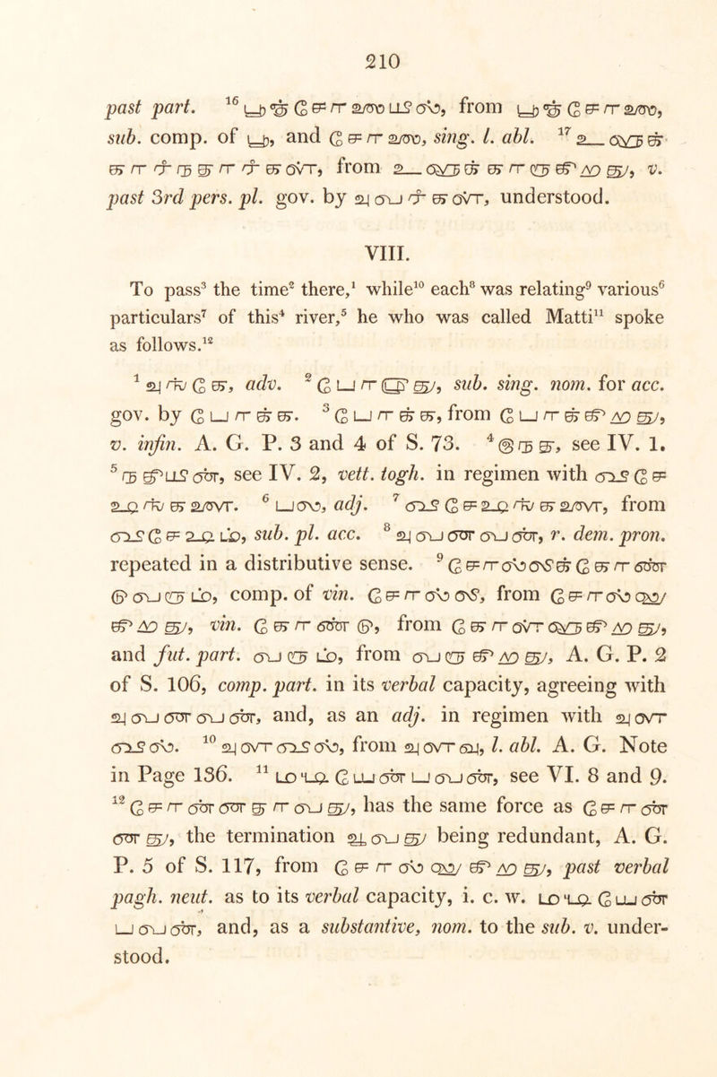 past part. ll90^5, from Q^rrs/tro, sub. comp, of 1^5 and rr sing. 1. ahl. ^^2 rr & r3^ rr rf ^ Ovnr, from, 2 0^ ^ rr (t^ ^ ^ v. past 3rd pers. pi. gov. by «i| a\j cr 07 oVr, understood. VIII. To pass^ the time^ there/ while^*^ each® was relating^ various^ particulars’^ of this'^ river/ he who was called Matti^^ spoke as follows. ^ 24 ^ G ^5 ddv. ^ G Lj rr ^5 sub. sing. nom. for acc. gov. byGLjrr^^. ^GLjrr^sr, from G i-J n- ^ ^ ^5 V. injin. A. G. P. 3 and 4 of S. 73. see IV. !• g^uLS’abr, see IV. 2, vett. iogli. in regimen with cri^G^ S-Q rk/05* 2wr. ^ adj, <5:1^ G ^2-a ^ from 0:1^ G ^ ? 9 Lb? sub. pi. acc. ^ ^ oyj a\^ obr, r. dem. pron. repeated in a distributive sense. ^G^^ck5OnS^G0> rr6w comp, of vin. Q^rrd^a^, from ^ ^ G ^ ^ (p5 from G rr oVr 0^ ^ ^5 and flit. part. a\j Lb, from a\j qoj ^ A. G. P. 2 of S. 1065 comp. part, in its verbal capacity, agreeing with «il (yu (5ur a\-j obr, and, as an adj. in regimen with 2_iavrr (TTLSob. ovT cTxS'ob, from 2^ovt6i^, /. abl. A. G. Note in Page 136. uo ‘t-Q. G lu obr lj a\J obr, see VI. 8 and 9* G ^ cjbr c^yr ^ rr cru has the same force as G ^ n- c^br (yur the termination ^(tu^ being redundant, A. G. P. 5 of S. llTj from G b= rr a\D ^ past verbal pagli. neiit. as to its verbal capacity, i. c. w. ld'LjQl Gu-Jobr Ljo^obr, and, as a substantive, nom. to the v. under- stood.