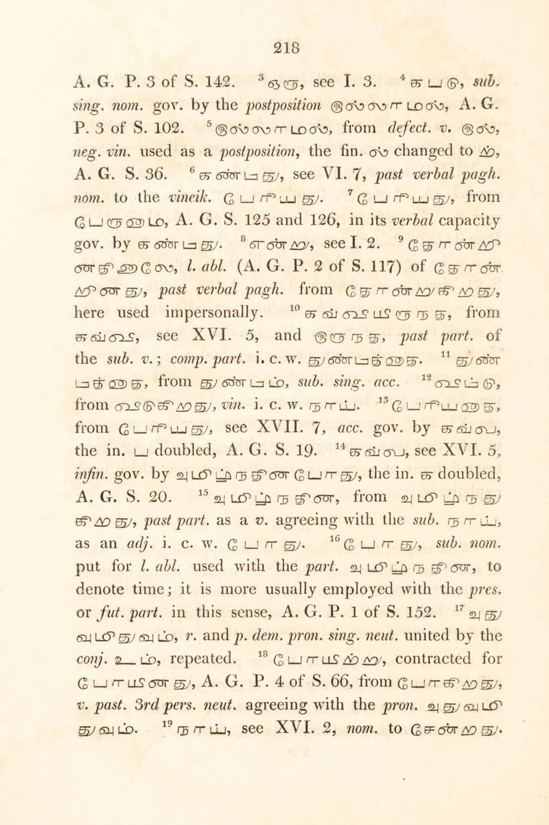 A. G. P. 3 of S. 142. see I. 3. ^ 05r lj (p? suh. sing, nom, gov. by the 'postposition @ a\!» ov) rr ld A. G. P. 3 of S. 102. ^@o^av)rrLDa^5 from defect, @a\Dj neg, vin, used as a postposition^ the fin. <yc) changed to A. G. S. 36. ^ es- 6^L=i ^5 see VI. 7? past verbal pagh. nom. to the vineik. C i—i ^ '-u ^ G lj rf^ lu from Gi—A. G. S. 125 and 126, in its verbal capacity gov. by ^6TTOrL=]^. ^^robrAQ/, see I. 2. ^ rr ^ c5^^«^Gov>9 k abl, (A. G. P. 2 of S. 117) of G^^(?br past verbal pagh, from G gr n- c^br /^j ^ here used impersonally. 07 sii ll^ 03 S', from ^6ii(T^, see XVI. 5, and past part, of the sub, v,\ cornp, part, i.c. w. from ^ 6OT Li] Lo, sub, sing, acc. (yi^ Lb G?, from ww. i. c. w. rs n-Lu. G ^ S’^ from Qlj rt^ uj see XVII. 7, acc, gov. by the in. lj doubled, A. G. S. 19. ^^05'sijaYj, see XA^I. 5, infin, gov. by sq isP Qi G lj rr the in. 07 doubled, A. G. S. 20. 2-1 L£5^ ^ rs ^0^5 from 24 uP rs ^ ^^^5 past part, as a t;. agreeing with the sub, rsrrLL', as an adj, i. c. w. G lj rr ^^G lj rr sub, nom, put for I, abl, used with the part, 24 uc? ^ rs ^ 0^5 to denote time; it is more usually employed with the pres, or fut, part, in this sense, A. G. P. 1 of S. 152. 24 ^ ^ Lb, r, and p, dem, pron, sing, neiit, united by the conj, 2 LQ, repeated. G lj rr llS A:> contracted for G LJ rr LL? (JUT A. G. P. 4 of S. 66, from G lj ^r t;. past, 3rd pers, neut, agreeing with the pron, 24 ^ 614 li5^ ^6x\LD^ ^^r^rruj, see XVI. 2, rioni, to Gobr/y:>