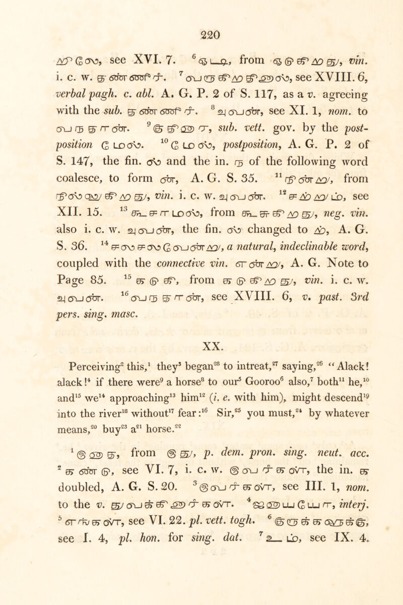 see XVI. 7. ^<^1—£?., from i. c. w. 05- 6duv6^&. a\j ooj see XVIII. 6, verbal pagh. c. abL A. G. P. 2 of S. 117? as a t;. agreeing with the sub, see XI. 1, nom, to cn-J r5 g- rr obr. ^ ©■ 02) ^5 gov. by the post’- position Qirxfo. Q ld postposition^ A. G. P, 2 of S. 147j the fin. and the in. of the following word coalesce, to form c^br, A. G. S. 35. from ^^ vin, i. c. w. 2l| o\j(0t5r. see XII. 15. e= rr LO from neg, vin, also i. c. w. siicjYjabr, the fin. do changed to Ap, A. G. S. 36. 0= ov) 0= ov) G CL natural^ indeclinable zcord, coupled with the connective vin, 6r c^br/^, A. G. Note to Page 85. (S' eT, from ^ ^5 vin, i. c. w. ^(Tuobr- ^^ (Tlj rs ^ rr ohr? see XVIII. 6, v. past, 3rd pers, sing, masc. XX. Perceiving this/ they’ began^® to intreat,^ saying,^ Alack! alack if there were^ a horse® to our^ Gooroo^ also/ both^^ he/^ and^^ we^^ approaching^’ him^^ (i, e, with him), might descend^^ into the river^® without^^ fear/^ Sir/^ you must/^ by whatever means/® buy^’ a^^ horse.^^ ^ @ 02) S'j from @ p, dem. pron, sing, neiit. acc. ^ 0> 6tror (5^, see VI. 7, i- c. w. @ cyu cr sr oVr, the in. ^ doubled, A. G. S. 20. ^@cru cr ^ovt-, see III. 1, nom. to the V. (TiJ ^ ^ ^ ^ ^ oVt. ^ c2) lu G lu rr, mterj, ^ 5r^0> oVt, see VI. 22. pi, vett. togh, ^ ©qc^ ^ ^ c5^^©, see I. 4, pi. hon. for smg, dat, ’’ 2— ld, see IX. 4.