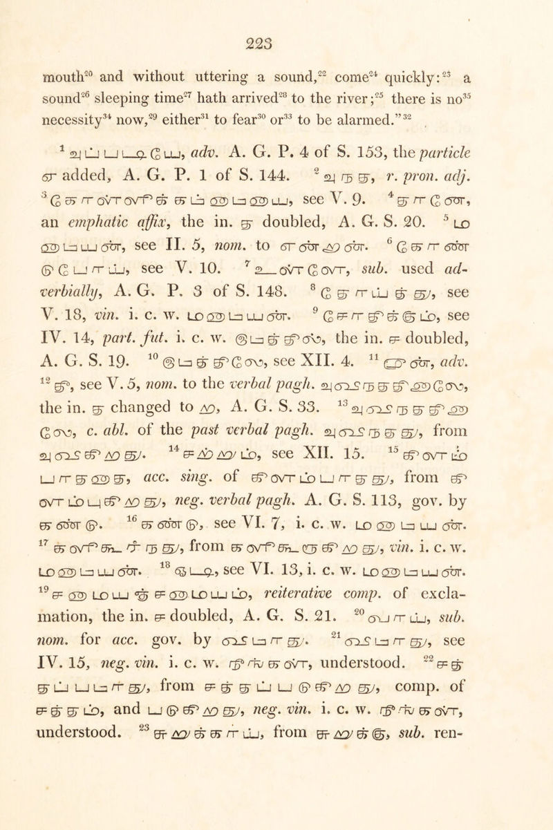 mouth^® and without uttering a sound,come^^ quickly a sound^^ sleeping time^’^ hath arrived^^ to the river there is no^^ necessity^^ now,^ either^^ to fear^® or^^ to be alarmed.” ^ ^ lLi i—j' Q. Q LUj cidv, A. G. P. 4 of S. 153, the particle 6r added, A. G. P. 1 of S. 144. ^ rg r. pron. adj, 0> Lb a2)L=ia2)i-U5 see V. 9. an emphatic affix^ the in. ^ doubled, A. G. S. 20. ^ ld QTT) !_□ Lu obr, see II. 5, nom. to 6r obr abr. ^ G ^ ^ G L—! ^'^9 see V. 10. ovtGovt*, sub. used ad- xerhially, A. G. P. 3 of S. 148. ^ G ST n* lLi ^ ^5 see V. 18, vm. i. c. w. Lo 02) u-J (^br-. ^ G f5= rr ^ lo, see IV. 14, part, flit. i. c. w. @lu g-ov?, the in. 0= doubled, A. G. S. 19‘ @ Ln g g^ C see XII. 4. obr, adv. see V. 5, ?wm. to the verbal pagh. g-g^^G^^ the in. ^ changed to A. G. S. 33. 24 05 07 g^^ Gov?, c. abl. of the past verbal pagh. ^cnS 1:3 ^ from ^^e=A:)^LD5 see XII. 15. ^^^ovtlio LJ rr ^ 02) ^9 ^ LD LJ rr ^ from C5VT LDL_i^^ ^5 verbal pagh. A. G. S. 113, gov. by 65- 6^ (p. or dbm- see VI. 7, i. c. w. lo 02) l=i lu obr. 0> ovi^ 0^ rr 13 ^9 from ^ ^ 20 ^9 i. c. w. Lo 02) L^ LU (Obr. ^!—0-5 see VI. 13, i. c. w. LD 02) Ln LU obr. ^^e=02)LDLU‘^e=02)LJDLu ld, reiterative comp, of excla- mation, the in. 0= doubled, A. G. S. 21. ^^c5^_jrrLLj, suh. nom. for acc. gov. by (TiS l=i it lu nr see IV. 15, neg. vin. i. c. w. understood. ^^0=g ^ LU LJ Lu rr from e^g^iuLucB'^A^ comp, of e= g gr LO, and lj ® neg. vin. i. c. w. u> ovt”, understood. OFf ^ g ^ rr lLi> from ^/vy^^9 sub. ren-