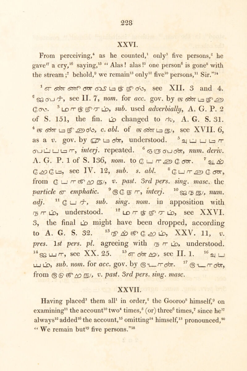 XXVI. From perceiving/ as he counted/ only^ five persons/ he gave^’^ a cry/® saying/^ Alas! alas one person® is gone^ w^ith the stream / behold/ we remain^^ only^^ five^® persons/^ Sir.”^^ ^ 6OTr 6t5TrP Ln ^ ^ ob, see XII. 3 and 4. see II. 7, ^om, for acc. gov. by 6mv L=i^^ Cov». ^ Lon-g-LD, sub, used adverbially^ A. G. P. 2 of S. 151, the fin. ld changed to m, A. G. S. 31. ^ 0> (5OT Lij c. of ^ ^5 see XVII. 65 as a t). gov. by (QD^ ott, understood. ^ 24 uj lj ovj LJ LJ n-5 interj, repeated. ^ ovj(^br, num, deriv, A. G. P. 1 of S. 136, nom. to (2 n-^ C (jTJT. (2^Gi-=:> see IV. 12, sub. s. ahl. ® (S i_i n-.as) (3 (5ot, from Q i_i rr ^ /vj v. past. 3rd pers. sing. masc. the particle er emphatic. ® @ G S’ o-, interj. num. adj. “ G 1—I sub. sing. nom. in apposition with 135 rr LD, understood. ld n- g- er ld, see XXVI. 3, the final ld might have been dropped, according to A. G. S. 32. A? of G ^ LD, XXV. 11, v. pres. Is^ pers. pi. agreeing with /j rr ld, understood. ^^^u_irr, see XX. 25. sr Hhr ao/. see II. 1. SLj LJ LU LO5 sub, nom, for acc, gov. by @ m rratir. @ m rrobr, from @ (5^ ^ /y^ mJy pers, sing, masc, XXVII. Having placed^ them alP in order/ the Gooroo^ himself/ on examining^^ the account® two'* times/ (or) three® times/ since he*^ always*^ added*® the account/^ omitting*^ himself/^ pronounced/® We remain but*^ five persons.”*®