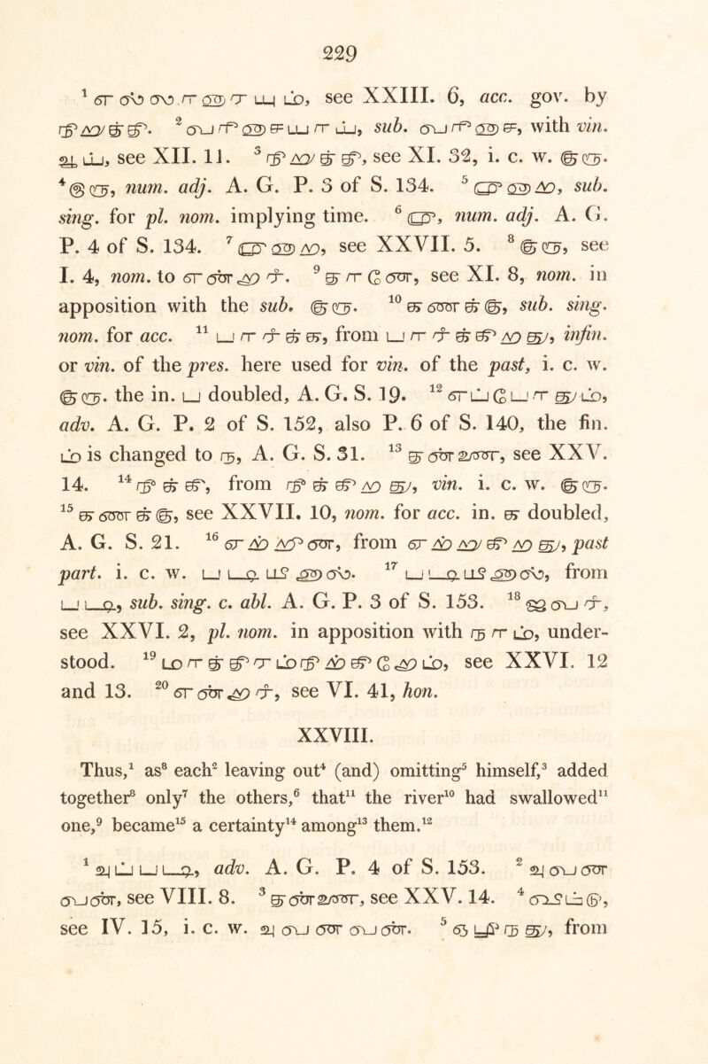 ^ 6r a\!> (TO 7T ^ cr m Lo, see XXIII, 6, occ. gov. by rg^CDJ ^ TU 02) ^ LU /T lLj, 51/6. a\j with w/. ^ Lu, see XIL 11. a^/ ^ see XI. 3^, i. c. w. © c^, *@c[3r> nmn, adj. A. G. P, 3 of S. 134. 5i7zg. for pZ. nom. implying time. ^ (^, num, adj, A. G, P. 4 of S. 134. ^(^a2>/Y)5 see XXVII. 5. ^©05’? see 1.4, /zo;/z. to (SrobTc^ see XI. 8, no/zz. in apposition with the sub> © q^. u> (Sorrr ^ ©, sub, sing, nom, for acc, lj nr ^ ^ from l_' nrnr ^ ef^ ^ injin, or Din, of the pre5. here used for vin, of the 'past, i. c. w. the in. lj doubled, A. G. S. 19* <5rLj G L_' <T ^ LX), adv, A. G. P. 2 of S. 152, also P. 6 of S. 140, the fin. LX) is changed to r^, A. G. S. 31. ^ ot* 2Lnr?rr, see XXV. 14. ^ from ^ 05^ aq Din, i. c. w. @(^. ^^^6^ ^©5 see XXVII. 10, nom, for acc, in. kt doubled, A. G. S. 21. GT do <5^’i from gt do m/^ ^ part, i. c. w. lj l_o-i_j l-xx ll? ov), from LJ} 9) sub, sing, c. abl, A. G. P. 3 of S. 153. see XXVI. 2, pL nom, in apposition with nr lo? under- stood. LD nr © g^nr Lbrg^ 49 ^ Gc^ LDj see XXVI. 12 and 13. Grabr^^rr^ see VI. 41, hon, XXVIII. Thus,^ as® each^ leaving ouP (and) omitting^ himself,® added together® only*^ the others,^ thaP^ the riveP® had swallowed” one,^ became^^ a certainty^^ among^® them.'^ ^sijLljLJi 9., adD, A. G. P, 4 of S. 153. (TUijbr, see VIII. 8. ® see XXV. 14. ^ ctlS* see IV. 15, i. c. w. 24 tu cvlj(5br. from