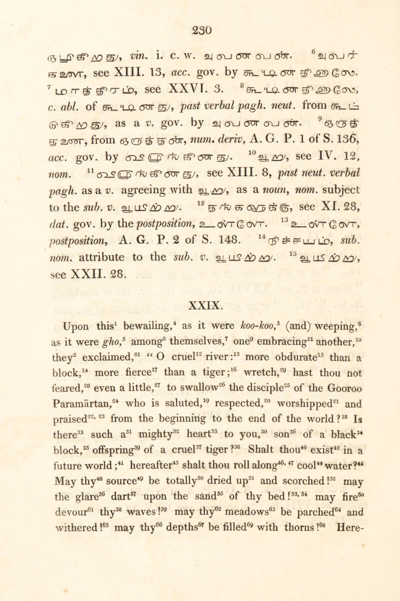 05^ mJ’> i* ^ ^ ^ ^ ^ ^5vj & f^2/^5 see XIII. 13, acc. gov. by 6fn_'ugL <5or g^cS2)Gov). ^ LD n-^ LD, see XXVI. 3. oor G!^> c. afc/. of 6^'u^(5nr^, past verbal pagh, neut, from 5h^i^ (5^ 0^ ^ ^5 as a 1^. gov. by cyu ott o\-) ^ 6iS crj ^ §7 27t37rr, from ^ o^jt, num. deriv, A. G. P. 1 of S. 136, acc, gov. by <5^ ri^ ^ see IV. 12, nom, <5^ O' ^ ^ see XIII. 8, 'past neut, verbal pagh, as a v, agreeing with as a noun, nom, subject to the t^. e^©, see XI. 28, flat, gov. by the postposition, 2 oVr G ovr. ov't G ovt, postposition, A. G. P. 2 of S. 148. ^e=Lu ld, 5z/i. ;io??2. attribute to the 5w&. la. ^^llS Ap see XXII. 28. XXIX. Upon this^ bewailing,^ as it were koo-koo,^ (and) weeping,® as it were gho,^ among® themselves,^ one^ embracing*^ another, they'^ exclaimed,®^ O crueP'^ river more obdurate^® than a block,more fierce^^ than a tiger;'® wretch,®® hast thou not feared,®® even a little,®^ to swallow®® the disciple®® of the Gooroo Paramartan,®^ who is saluted,'® respected,®® worshipped®' and praised®®’ ®® from the beginning to the end of the world ?'® Is there®® such a®' mighty®® heart®® to you,®® son®® of a black®* block,®^ offspring®® of a cruel®’^ tiger ?®® Shalt thou*® exist*® in a future world ;*' hereafter*® shalt thou roll along*®’ *’^ cool** water May thy*® source*® be totally^^' dried up^' and scorched P® may the glare^® dart^’^ upon the sand^^ of thy bed!^®’^* may fire®^ devour®' thy^ waves !^® may thy®® meadows®® be parched®* and withered 1®^ may thy®® depths®^ be filled®® with thorns!®® Here-