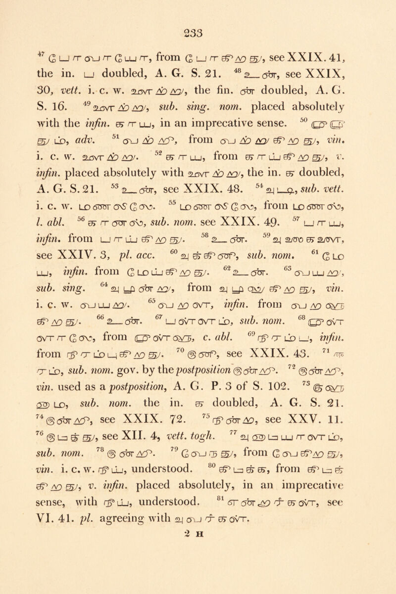 (2 L_i ovj rr G LU rTj from (2 lj rr see XXIX. 41^ the in. lj doubled, A. G. S. 21. see XXIX, 30^ mtt. i. c. w. the fin. obr doubled, A. G. S. 16. 2.r3vr A:) i^5 sub, smg. mm, placed absolutely with the infin, es^rruj, in an imprecative sense. ^ LDj adv, (Tu A? from ^ inj ^ mJ^ '^bu i. c. w. 2Lcvr A:* ^ rr lu, from ^ rr [Ij^ ^5 r. placed absolutely with Ap aq/j the in. 07 doubled, A. G. S. 21. 2 obr, see XXIX. 48. ^ l-^, sub, vett, i. c. w. LD 6t375r onS G Lo dm* cnS G ov?, from ld dror (jk:>5 /. a5/. 05 nr (5^ (TO, nom, see XXIX. 49. lj it lu^ injin. from l_! nr lu ^ ^ cjbr. 24 a/ms ^ 2/wr, see XXIV. 3, pi, acc, ^^24^05^(5^5 siib, noni* ^^Gld LU, injin, from Gldlu^/^^. obr. ^^oujlu^L mb. sing, 24 (5br from 24 qx2/ ^ ^ mi. i. c. w. (5LJLU/y^/. ^'’(Tu ^ ovT-, injin, from oyj ^ cs^ ^ A9 (5br. i_j oVt ovh ld, ovT ONTT nr G <^5 from oVr (W^> c, abl, cr Co lj, irjiii, from rg^nTLOLH^iY^^. see XXIX. 43. rr LQ, sub, nom, gov. by the postposition ©c^br /vP. @(5br /yy>, vin, used as postposition, A. G. P. 3 of S. 102. (5XD Lo, sub. nom, the in. 07 doubled, A. G. S, 21. @ (5br A^iP, see XXIX, 7^* ^ see XXV. 11. @ Lu ^ see XII. 4, vett, togJi, 24 ^ Lu Lu nr ovr ld, sub, nom, @ up, G c5uj 13 from G ovj vin, i. c. w. rp lu-, understood. lu ^ ^5 from ^ lu 07 ^ CD W’i inftn, placed absolutely, in an imprecative sense, with rpCu, understood. drottnr e5'ovrr, see VI. 41. pi, agreeing with 2j oui nr 07 oVr. 2 H