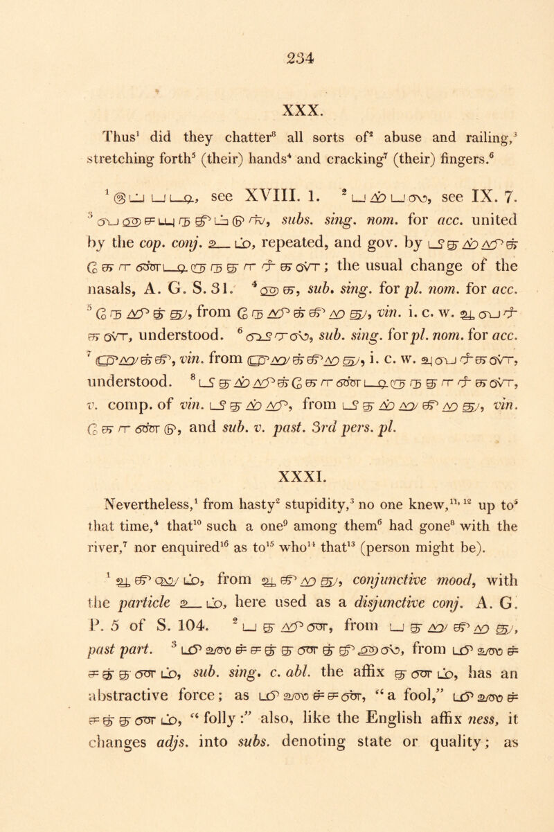 XXX. Thus^ did they chatter® all sorts oP abuse and railing,^ stretching forth^ (their) hands'* and cracking’’^ (their) fingers.^ ^ @LU ljl-ql, see XVIII. 1. ^ l-_i 4:> i_! av), see IX. 7. ^ C5YJ 02) Lb ^5 subs, smg\ nom, for acc. united by the cop. conj. 2 ld, repeated, and gov. by ^ Qut rr 6dTsv\ q. cc^ ^ rr rj- ^ qVt ; the usual change of the nasals, A. G. S. 31. ^02) sing, for pi, nom, for acc, ^ G> ^ ^ ^9 from Q rg /yp ^ ^ ^ ej/? 'i^in, i. c. w. ^ a^_j & Q\'T, understood. ^ cnscra^D^ sub, sing, for pi, nom, for acc, vin, from i« c. w. ajoYJcres'ov'r, understood. ^lS ^^M^^Gu^rT6rmL-j[x(:C3 ^n-rr e^'ovn-, V. comp, of vin,LS^^^9 from lS ^ z;^ ^ ^ ^ vin, Qut rr 6^ (5^5 and sub, v, past, 3rd pers, pi, XXXI. Nevertheless/ from hasty^ stupidity/ no one knew/^’^^ up to^ that time/ thaf ® such a one^ among them^ had gone® with the river/ nor enquired^^ as to*^ who^^ thaf ® (person might be). ^ ^ ^ LDy from ^ ^ ^5 conjunctive mood^ with tlie particle 2 lo, here used as a disjunctive conj, A. G. W 5 of S. 104. ^ Lj 5- a:P(OT, from u ^ ^ ^ ^ past part, ^ uP ^ e= ^ gr cot ^ gP ^ from uP SjW ^ ^ ^ ® COT LD, sub, sing, c, abl. the affix ^ (OT lo, has an abstractive force; as ucP 2/cro #= 0= ot? fool,'' ©-(OT LO, folly also, like the English affix ness, it changes adjs, into subs, denoting state or quality; as