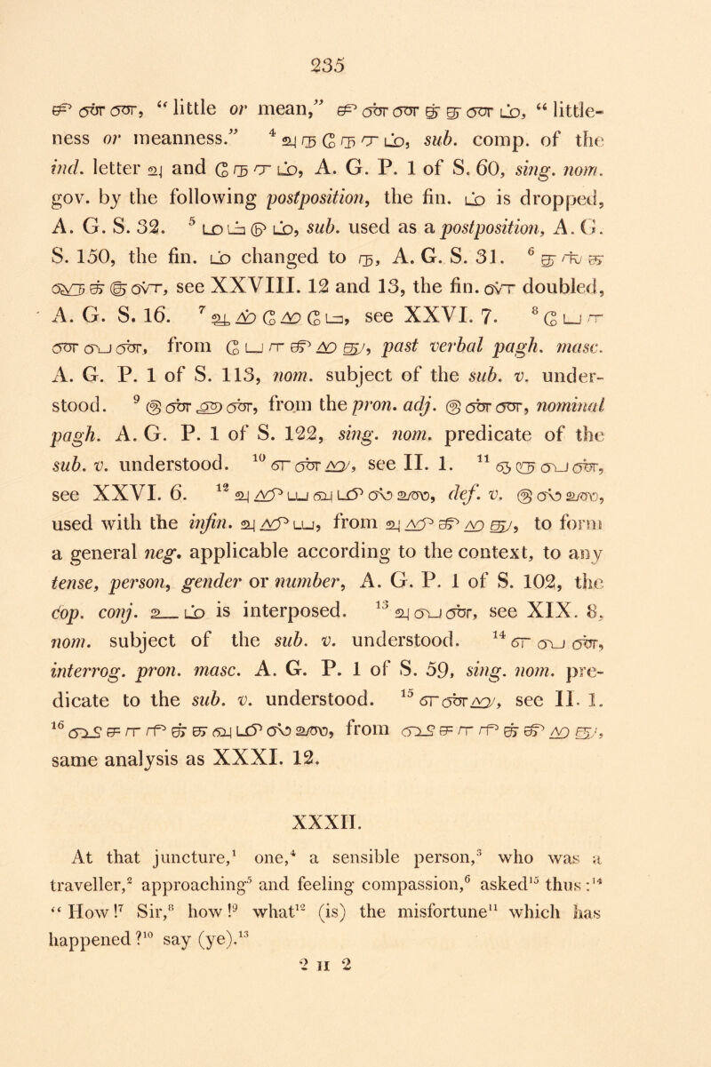 ^ little or mean/^ ^ obr onr ^ ^ ot* ld, little- ness or meanness/' ^ rs G 05 O Lb, sub. comp, of the mcL letter sj and G CD o’ Lb, A. G. P. 1 of S. 60, sing. nom. gov. by the following postposition, the fin. Lb is dropped, A. G. S. 32. ^ LX) Lb (S' Lb, sub. used as postposition, A. G. S. 150, the fin. ld changed to A. G. S. 31. ^ s' see XXVIII. 12 and 13, the fin.ov'r doubled, ' A. G. S. 16. ^ a:) G ^ G Ln, see XXVI. 7. ^ Qlj (Tu c^br, from G lj rr ^ past verbal pagh. niasc. A. G. P. 1 of S. 113, nom. subject of the sub. v. under- stood. ^ @ (5t5rc5or, from \hepron.adj. @at5rc5or, nominal pagh. A. G. P. 1 of S. 122, sing. nom. predicate of the sub. V. understood. 6r see II. 1. <55 eo avjoor, see XXVI. 6. ^lu 6Xj Li5^ cjb dej. v. (gobsmo, used with the infill. aj/^Lu, from to form a general neg, applicable according to the context, to any tense, person, gender or number, A. G. P. 1 of S. 102, the dop. conj. 2_«Lb is interposed, see XIX. 8, nom. subject of the sub. v. understood. cr ovj o%r, interrog. pron. masc. A. G. P. 1 of S. .59, sing. nom. pre- dicate to the sub. V. understood, see II. 1. 6:l£ iT rf^ ^ uj 6i\u5^ from (5X9 0= n-rp> s ^ a9 S'L same analysis as XXXI. 12. XXXII. At that juncture,^ one/ a sensible person/ who was a traveller,^ approaching^ and feeling compassion,^ asked*^ thus '‘Howh Sir,^ how whad (is) the misfortune^^ which has happened say (ye)/'^ 2 II 2