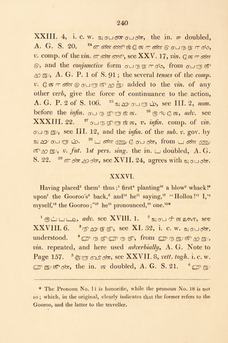 XXIII. 4, i. c. w. (Tu<5^ (TuotJT, the in. g= doubled, A* G. S. 20. 6r 6^T <5t5i^ ^ rr 6duv (S' oxJ r3 ^ rr a\D, V. comp, of ihet^m. see XXV. 17, vin, (5> and the conjunctive form o^ r^^rrcK!), from AO A. G. P. 1 of S. 91; the several tenses of the comp. V. G 0> rr 6cfor s <tlj ^ ^ /v) hj added to the vin. of any other verb, give the force of continuance to the action, A. G. P. 2 of S. 106. f2_iOYj QC^ LD, see III. 2, nom. before the injiii. c5\j see XXXIII. 22. (Tlj 03 QC^ ^ 07, V, injin. comp, of vin. cn-j f3 ^5 see III. 12, and the iri/in. of the sub. v. gov. by £Li vou cru ^ LD. i_j (5<w G <T)-J (^bf, fi'oin 'l__' 6bnr c^y V. flit. 16*^ pers. sing, the in. l_'doubled, A.G. S. 22. 6r obr (^br, see XVII. 24, agrees with sLjauobr. XXXVI. Having placed^ them^ thus;^ firsP planting^® a blow® whack I* upon^ the GoorooV back/ and^^ he^^ saying/^ ‘‘Holloa myself/^ the Gooroo he^^ pronounced/® one.’®* ^@lL'L__'i Q., adv. see XVIH. 1. ^ ^ cru cr ^ a/crvr, see XXVIII. 6. ^ rP VOJ ^ see XI. 32, i. c. w. £Ljov-j(5br, understood. * r5 from ^ ^ o vin. repeated, and here used adverbially^ A. G. Note to Page 157. ^ cTiJ?(5br, see XXVII. 8, vett. togh. i. c. w. (^^^obr, the in. 07 doubled, A.G. S. 21. ^ ^ The Pronoun No. ll is honorific, while the pronoun No. 18 is not so ; which, in the original, clearly indicates that the former refers to the Gooroo, and the latter to the traveller.