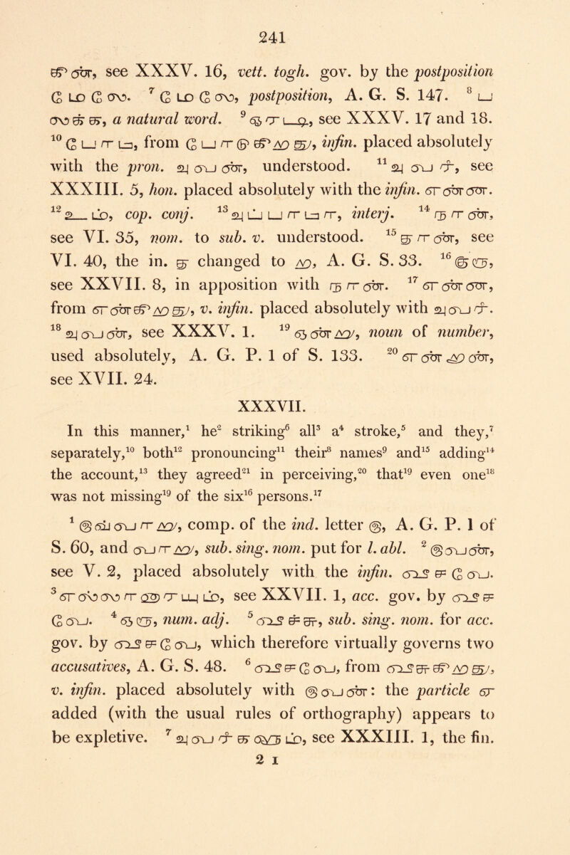 941 ^ our, see XXXV. 16, vctt. togh, gov. by the postposition G ld G cyv». ^ C L£) G postposition^ A. G. S. 147. ^ lj a natural word. ^ 6^ nr \ q., see XXXV. 17 and 18. G 1—' n- L=], from G lj /x (5^ placed absolutely with the pron. 24 cru understood. ^^24 ou x, see XXXIIL 5, /io;z. placed absolutely with the inJin. 2 LO5 cop. co/y. 24 LJ LJ X Ln X5 interj. cr ott, see VI. 35, nom. to sub. v. understood, ^^s'xabr, see VI. 40, the in, ^ changed to /v), A. G. S. 33. see XXVII. 8, in apposition with rsxotjr. ^rc^tjr (OT, from (STOTT^/V)^, V. iiifin. placed absolutely with ^®24(TU(5br, see XXXV. 1. ^^630%^, noun of number^ used absolutely, A. G. P. 1 of S. 133. 5r ox, see XVII. 24. XXXVII. In this manner/ striking^ alP a^ stroke/ and they/ separately/^ both^^ pronouncing^^ their^ names^ and^^ adding^* the account/^ they agreed'^^ in perceiving/^ that^^ even one^^ was not missing^® of the six^® persons/^ ^ @caj oji X/^5 comp, of the ind. letter @, A. G. P. 1 of S. 60, and (TUXsub. sing. norn. put for 1. abl. ^ @cvu(OT, see V. 2, placed absolutely with the hifin. <5^ gp G cru. ^ <5r (TO X ^ rr uj lo, see XXVII. 1, acc. gov. by crxSB=^ G cTu. ^ 65 (O^, nu7n. adj. ^ cr±S ^ eft, sub. sing. nom. for acc. gov. by X G cru, which therefore virtually governs two accusatives^ A. G. S. 48. ^(TXS’xGoxj, from /T) V. injin. placed absolutely with ©cruTbr: the particle gt added (with the usual rules of orthography) appears to be expletive. ^ 24 cru & ^ lx), see XXXIII. 1, the fin. 2 I